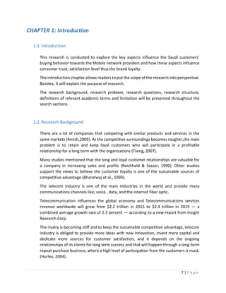 7 | P a g e
CHAPTER 1: Introduction
1.1.Introduction
This research is conducted to explore the key aspects influence the Saudi customers’
buying behavior towards the Mobile network providers and how these aspects influence
consumer trust, satisfaction level thus the brand loyalty.
The introduction chapter allows readers to put the scope of the research into perspective.
Besides, it will explain the purpose of research.
The research background, research problem, research questions, research structure,
definitions of relevant academic terms and limitation will be presented throughout the
search sections .
1.2.Research Background
There are a lot of companies that competing with similar products and services in the
same markets (Amish,2009). As the competitive surroundings becomes rougher,the main
problem is to retain and keep loyal customers who will participate in a profitable
relationship for a long term with the organizations (Tseng, 2007).
Many studies mentioned that the long and loyal customer relationships are valuable for
a company in increasing sales and profits (Reichheld & Sasser, 1990). Other studies
support the views to believe the customer loyalty is one of the sustainable sources of
competitive advantage (Bharatwaj et al., 1993).
The telecom industry is one of the main industries in the world and provide many
communications channels like; voice , data, and the internet fiber optic.
Telecommunication influences the global economy and Telecommunications services
revenue worldwide will grow from $2.2 trillion in 2015 to $2.4 trillion in 2019 — a
combined average growth rate of 2.3 percent — according to a new report from Insight
Research Corp.
The rivalry is becoming stiff and to keep the sustainable competitive advantage, telecom
industry is obliged to provide more ideas with new innovation, invest more capital and
dedicate more sources for customer satisfaction, and it depends on the ongoing
relationships of its clients for long term success and that will happen through a long-term
repeat purchase business, where a high level of participation from the customers is must.
(Hurley, 2004).
 