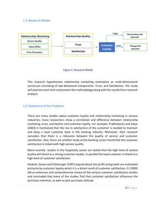 9 | P a g e
1.3.Research Model
Figure 1: Research Model
This research hypothesizes relationship marketing orientation as multi-dimensional
constructs consisting of two behavioral components: Trust; and Satisfaction. The study
will examine each item and present the methodology along with the results from research
analysis.
1.4.Statement of the Problem:
There are many studies about customer loyalty and relationship marketing in various
industries; many researchers show a correlation and difference between relationship
marketing, trust, satisfaction and customer loyalty. For example, Prabhakaran and Satya
(2003) it mentioned that the rise in satisfaction of the customer is needed to maintain
and keep a loyal customer base in the banking industry. Moreover, their research
considers that there is a relevance between the quality of service and customer
satisfaction. Also, there are another study at the banking sector found that the customer
satisfaction is linked with high service quality.
More recently studies in the hospitality sector are stated that the high level of service
quality will direct to a strong customer loyalty. In parallel the loyal customer is linked to a
high level of customer satisfaction.
Heskett, Sasser and Schlesinger (1997) argued about the profit and growth are motivated
primarily by customer loyalty which it is a direct result of customer satisfaction. Yi (1990)
did an extensive and comprehensive review of the various customer satisfaction studies
and concluded that many of the studies find that customer satisfaction influences the
purchase intention, as well as post-purchase attitude.
Relationship Marketing
Service Quality
Value Offers
Price Perception
Relationship Quality
Trust
Satisfaction
Customer
Loyalty
Choice/Keep the
operator
Change the
operator
High
Low
 