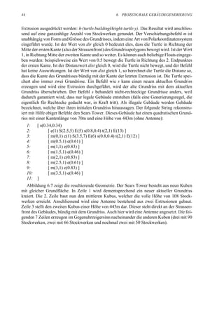 44                                                       6. PROZEDURALE GEBÄUDEGENERIERUNG


Extrusion ausgedrückt werden: h·(turtle.buildingHeight-turtle.y). Das Resultat wird anschlies-
send auf eine ganzzahlige Anzahl von Stockwerken gerundet. Der Verschiebungsbefehl m ist
unabhängig von Form und Grösse des Grundrisses, indem eine Art von Polarkoordinatensystem
eingeführt wurde. Ist der Wert von dir gleich 0 bedeutet dies, dass die Turtle in Richtung der
Mitte der ersten Kante (also der Strassenfront) des Grundrisspolygons bewegt wird. Ist der Wert
1, in Richtung Mitte der zweiten Kante und so weiter. Es können auch beliebige Floats eingege-
ben werden: beispielsweise ein Wert von 0.5 bewegt die Turtle in Richtung des 2. Endpunktes
der ersten Kante. Ist der Distanzwert dist gleich 0, wird die Turtle nicht bewegt, und der Befehl
hat keine Auswirkungen. Ist der Wert von dist gleich 1, so berechnet die Turtle die Distanz so,
dass die Kante des Grundrisses bündig mit der Kante der letzten Extrusion ist. Die Turtle spei-
chert also immer zwei Grundrisse. Ein Befehl wie s kann einen neuen aktuellen Grundriss
erzeugen und wird eine Extrusion durchgeführt, wird der alte Grundriss mit dem aktuellen
Grundriss überschrieben. Der Befehl s behandelt nicht-rechteckige Grundrisse anders, weil
dadurch garantiert wird, dass nur legale Gebäude entstehen (falls eine Generierungsregel, die
eigentlich für Rechtecke gedacht war, in Kraft tritt). Als illegale Gebäude werden Gebäude
bezeichnet, welche über ihren initialen Grundriss hinausragen. Der folgende String rekonstru-
iert mit Hilfe obiger Befehle den Sears Tower. Dieses Gebäude hat einen quadratischen Grund-
riss mit einer Kantenlänge von 70m und eine Höhe von 443m (ohne Antenne):
     1:    [ s(0.34,0.34)
     2:           [ e(1) S(2.5,5) E(5) s(0.8,0.4) t(2,1) E(13) ]
     3:           [ m(0,1) e(1) S(3.5,7) E(6) s(0.8,0.4) t(2,1) E(12) ]
     4:           [ m(0.5,1) e(0.61) ]
     5:           [ m(1,1) e(0.83) ]
     6:           [ m(1.5,1) e(0.46) ]
     7:           [ m(2,1) e(0.83) ]
     8:           [ m(2.5,1) e(0.61) ]
     9:           [ m(3,1) e(0.83) ]
     10:          [ m(3.5,1) e(0.46) ]
     11:   ]
   Abbildung 6.7 zeigt die resultierende Geometrie. Der Sears Tower besteht aus neun Kuben
mit gleicher Grundfläche. In Zeile 1 wird dementsprechend ein neuer aktueller Grundriss
kreiert. Die 2. Zeile baut nun den mittleren Kubus, welcher die volle Höhe von 108 Stock-
werken erreicht. Anschliessend wird eine Antenne bestehend aus zwei Extrusionen gebaut.
Zeile 3 stellt den zweiten Kubus einer Höhe von 443m dar. Dieser steht direkt an der Strassen-
front des Gebäudes, bündig mit dem Grundriss. Auch hier wird eine Antenne angesetzt. Die fol-
genden 7 Zeilen erzeugen im Gegenuhrzeigersinn nacheinander die anderen Kuben (drei mit 90
Stockwerken, zwei mit 66 Stockwerken und nochmal zwei mit 50 Stockwerken).
 