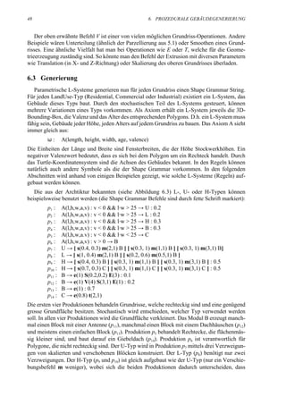 48                                                     6. PROZEDURALE GEBÄUDEGENERIERUNG


    Der oben erwähnte Befehl V ist einer von vielen möglichen Grundriss-Operationen. Andere
Beispiele wären Unterteilung (ähnlich der Parzellierung aus 5.1) oder Smoothen eines Grund-
risses. Eine ähnliche Vielfalt hat man bei Operationen wie E oder T, welche für die Geome-
trieerzeugung zuständig sind. So könnte man den Befehl der Extrusion mit diversen Parametern
wie Translation (in X- und Z-Richtung) oder Skalierung des oberen Grundrisses überladen.

6.3 Generierung
   Parametrische L-Systeme generieren nun für jeden Grundriss einen Shape Grammar String.
Für jeden LandUse-Typ (Residential, Commercial oder Industrial) existiert ein L-System, das
Gebäude dieses Typs baut. Durch den stochastischen Teil des L-Systems gesteuert, können
mehrere Variationen eines Typs vorkommen. Als Axiom erhält ein L-System jeweils die 3D-
Bounding-Box, die Valenz und das Alter des entsprechenden Polygons. D.h. ein L-System muss
fähig sein, Gebäude jeder Höhe, jeden Alters auf jedem Grundriss zu bauen. Das Axiom A sieht
immer gleich aus:
        ω:      A(length, height, width, age, valence)
Die Einheiten der Länge und Breite sind Fensterbreiten, die der Höhe Stockwerkhöhen. Ein
negativer Valenzwert bedeutet, dass es sich bei dem Polygon um ein Rechteck handelt. Durch
das Turtle-Koordinatensystem sind die Achsen des Gebäudes bekannt. In den Regeln können
natürlich auch andere Symbole als die der Shape Grammar vorkommen. In den folgenden
Abschnitten wird anhand von einigen Beispielen gezeigt, wie solche L-Systeme (Regeln) auf-
gebaut werden können.
   Die aus der Archtiktur bekannten (siehe Abbildung 6.3) L-, U- oder H-Typen können
beispielsweise benutzt werden (die Shape Grammar Befehle sind durch fette Schrift markiert):
        p1 :    A(l,h,w,a,v) : v < 0 && l·w > 25 → U : 0.2
        p2 :    A(l,h,w,a,v) : v < 0 && l·w > 25 → L : 0.2
        p3 :    A(l,h,w,a,v) : v < 0 && l·w > 25 → H : 0.3
        p4 :    A(l,h,w,a,v) : v < 0 && l·w > 25 → B : 0.3
        p5 :    A(l,h,w,a.v) : v < 0 && l·w < 25 → C
        p6 :    A(l,h,w,a,v) : v > 0 → B
        p7 :    U → [ s(0.4, 0.3) m(2,1) B ] [ s(0.3, 1) m(1,1) B ] [ s(0.3, 1) m(3,1) B]
        p8 :    L → [ s(1, 0.4) m(2,1) B ] [ s(0.2, 0.6) m(0.5,1) B ]
        p9 :    H → [ s(0.4, 0.3) B ] [ s(0.3, 1) m(1,1) B ] [ s(0.3, 1) m(3,1) B ] : 0.5
        p10 :   H → [ s(0.7, 0.3) C ] [ s(0.3, 1) m(1,1) C ] [ s(0.3, 1) m(3,1) C ] : 0.5
        p11 :   B → e(1) S(0.2,0.2) E(3) : 0.1
        p12 :   B → e(1) V(4) S(3,1) E(1) : 0.2
        p13 :   B → e(1) : 0.7
        p14 :   C → e(0.8) t(2,1)
Die ersten vier Produktionen behandeln Grundrisse, welche rechteckig sind und eine genügend
grosse Grundfläche besitzen. Stochastisch wird entschieden, welcher Typ verwendet werden
soll. In allen vier Produktionen wird die Grundfläche verkleinert. Das Modul B erzeugt manch-
mal einen Block mit einer Antenne (p11), manchmal einen Block mit einem Dachhäuschen (p12)
und meistens einen einfachen Block (p13). Produktion p5 behandelt Rechtecke, die flächenmäs-
sig kleiner sind, und baut darauf ein Giebeldach (p14). Produktion p6 ist verantwortlich für
Polygone, die nicht rechteckig sind. Der U-Typ wird in Produktion p7 mittels drei Verzweigun-
gen von skalierten und verschobenen Blöcken konstruiert. Der L-Typ (p8) benötigt nur zwei
Verzweigungen. Der H-Typ (p9 und p10) ist gleich aufgebaut wie der U-Typ (nur ein Verschie-
bungsbefehl m weniger), wobei sich die beiden Produktionen dadurch unterscheiden, dass
 
