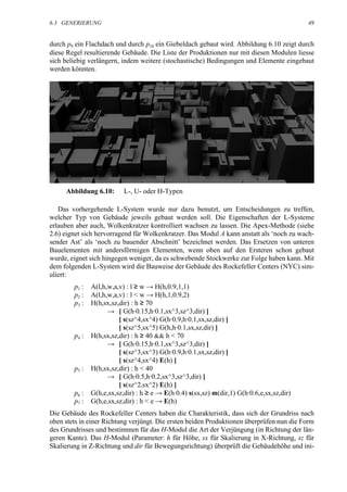 6.3 GENERIERUNG                                                                             49


durch p9 ein Flachdach und durch p10 ein Giebeldach gebaut wird. Abbildung 6.10 zeigt durch
diese Regel resultierende Gebäude. Die Liste der Produktionen nur mit diesen Modulen liesse
sich beliebig verlängern, indem weitere (stochastische) Bedingungen und Elemente eingebaut
werden könnten.




     Abbildung 6.10:       L-, U- oder H-Typen

   Das vorhergehende L-System wurde nur dazu benutzt, um Entscheidungen zu treffen,
welcher Typ von Gebäude jeweils gebaut werden soll. Die Eigenschaften der L-Systeme
erlauben aber auch, Wolkenkratzer kontrolliert wachsen zu lassen. Die Apex-Methode (siehe
2.6) eignet sich hervorragend für Wolkenkratzer. Das Modul A kann anstatt als ‘noch zu wach-
sender Ast’ als ‘noch zu bauender Abschnitt’ bezeichnet werden. Das Ersetzen von unteren
Bauelementen mit andersförmigen Elementen, wenn oben auf den Ersteren schon gebaut
wurde, eignet sich hingegen weniger, da es schwebende Stockwerke zur Folge haben kann. Mit
dem folgenden L-System wird die Bauweise der Gebäude des Rockefeller Centers (NYC) sim-
uliert:
        p1 :   A(l,h,w,a,v) : l ≥ w → H(h,0.9,1,1)
        p2 :   A(l,h,w,a,v) : l < w → H(h,1,0.9,2)
        p3 :   H(h,sx,sz,dir) : h ≥ 70
                     → [ G(h·0.15,h·0.1,sx^3,sz^3,dir) ]
                         [ s(sz^4,sx^4) G(h·0.9,h·0.1,sx,sz,dir) ]
                         [ s(sz^5,sx^5) G(h,h·0.1,sx,sz,dir) ]
        p4 :   H(h,sx,sz,dir) : h ≥ 40 && h < 70
                     → [ G(h·0.15,h·0.1,sx^3,sz^3,dir) ]
                         [ s(sz^3,sx^3) G(h·0.9,h·0.1,sx,sz,dir) ]
                         [ s(sz^4,sx^4) E(h) ]
        p5 :   H(h,sx,sz,dir) : h < 40
                     → [ G(h·0.5,h·0.2,sx^3,sz^3,dir) ]
                         [ s(sz^2,sx^2) E(h) ]
        p6 :   G(h,e,sx,sz,dir) : h ≥ e → E(h·0.4) s(sx,sz) m(dir,1) G(h·0.6,e,sx,sz,dir)
        p7 :   G(h,e,sx,sz,dir) : h < e → E(h)
Die Gebäude des Rockefeller Centers haben die Charakteristik, dass sich der Grundriss nach
oben stets in einer Richtung verjüngt. Die ersten beiden Produktionen überprüfen nun die Form
des Grundrisses und bestimmen für das H-Modul die Art der Verjüngung (in Richtung der län-
geren Kante). Das H-Modul (Parameter: h für Höhe, sx für Skalierung in X-Richtung, sz für
Skalierung in Z-Richtung und dir für Bewegungsrichtung) überprüft die Gebäudehöhe und ini-
 