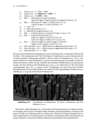 6.3 GENERIERUNG                                                                                  51


         p1 :    A(l,h,w,a,v) : A < 1950 → D(h)
         p2 :    A(l,h,w,a,v) : A ≥ 1950 && Α < 1970 → Ι
         p3 :    A(l,h,w,a,v) : A ≥ 1970 → P(h)
         p4 :    D(h) → E(5) [ s(0.5,0.5) G(h-5,0.8,0,0) ]
                           [ s(0.3,0.7) m(1,0.5) e(0.4) ] [ s(0.3,0.7) m(3,0.5) e(0.4) ] : 0.5
         p5 :    D(h) → E(3) [ s(0.7,0.7) m(1.5,1) G(h·0.3,0.5,1.5,1) ]
                           [ s(0.4,0.4) m(1.5,1) G(h-5,0.9,0,0) ] : 0.5
         p6 :    I → e(1) : 0.3
         p7 :    I → E(2) s(0.6,0.9) e(1) : 0.3
         p8 :    I → E(4) s(0.9,0.4) m(2,0.8) e(1) : 0.4
         p9 :    P(h) → [ V(64) G(h,0.8,1,1) ] [ s(0.5,0.5) m(1,1) e(1) ] : 0.2
         p10 :   P(h) → [ s(0.95,0.95) e(0.9) t(1,1) ]
                           [ s(0.7,0.7) m(0.5,1) G(h·0.7,0.7,0.5,1) ]
                           [ s(0.7,0.7) m(2.5,1) G(h·0.7,0.7,2.5,1) ] : 0.4
         p11 :   P(h) → s(0.5,0.5) [ m(0.5,1) e(0.4) ] [ m(1.5,1) e(0.9) ]
                           [ m(2.5,1) e(1) ] [ m(3.5,1) e(0.7) ] : 0.4
         p12 :   G(h,sc,dir,dist) : h ≥ 3 → E(h·0.4) s(sc,sc) m(dir,dist) G(h·0.6,dir) : 0.5
         p13 :   G(h,sc,dir,dist) : h ≥ 3 → E(h·0.6) s(sc,sc) m(dir,dist) G(h·0.4,dir) : 0.5
         p14 :   G(h,sc,dir,dist) : h < 3 → E(h)
Die ersten drei Produktionen überprüfen das Alter und initiieren die verschiedenen Stile (D für
Art Deco, I für International und P für Post Modern). Produktionen p4 und p5 benützen die für
Art Deco typischen Verjüngungen (Modul G). Diese werden von Produktionen p12 bis p14 kon-
trolliert (ähnlich wie beim Rockefeller-L-System). Der Internationale Stil besteht aus sehr ein-
fachen Geometrien, welche mit den, ebenfalls sehr einfachen, Produktionen p6 bis p8 produziert
werden. Der Post Moderne Stil (Produktionen p9 bis p11) ist schliesslich ein Mix der beiden
vorhergehenden Stile, d.h. es werden sowohl Verjüngungen als auch Extrusionen benützt.
Dazugekommen sind neue Bautechniken mit runden (p9) oder abgeschrägten Geometrien (p10).
Abbildung 6.12 zeigt die resultierende Wolkenkratzer.




      Abbildung 6.12:        Verschiedene Architketurstile: Art Deco, International und Post
                             Modern (v.l.n.r.).

    Obwohl die obigen Beispiele nur zur Illustration der Programmierung von Regeln dienten,
ist ersichtlich, dass mit der CityEngine Shape Grammar und entsprechenden L-Systemen eine
grosse Vielfalt von Gebäuden generiert werden kann. Wird die CityEngine beispielsweise in
einer Filmproduktion verwendet, kann der Art Director mit ähnlichen (aber wahrscheinlich um
einiges längeren) L-Systemen beliebige Gebäude des gewünschten Stils programmieren.
 