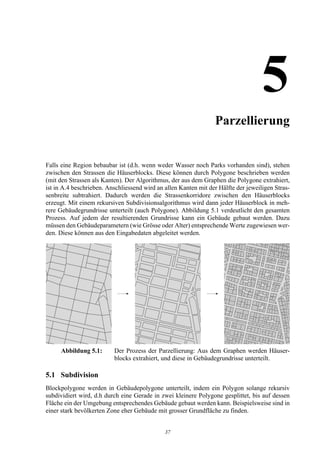 5Parzellierung


Falls eine Region bebaubar ist (d.h. wenn weder Wasser noch Parks vorhanden sind), stehen
zwischen den Strassen die Häuserblocks. Diese können durch Polygone beschrieben werden
(mit den Strassen als Kanten). Der Algorithmus, der aus dem Graphen die Polygone extrahiert,
ist in A.4 beschrieben. Anschliessend wird an allen Kanten mit der Hälfte der jeweiligen Stras-
senbreite subtrahiert. Dadurch werden die Strassenkorridore zwischen den Häuserblocks
erzeugt. Mit einem rekursiven Subdivisionsalgorithmus wird dann jeder Häuserblock in meh-
rere Gebäudegrundrisse unterteilt (auch Polygone). Abbildung 5.1 verdeutlicht den gesamten
Prozess. Auf jedem der resultierenden Grundrisse kann ein Gebäude gebaut werden. Dazu
müssen den Gebäudeparametern (wie Grösse oder Alter) entsprechende Werte zugewiesen wer-
den. Diese können aus den Eingabedaten abgeleitet werden.




     Abbildung 5.1:       Der Prozess der Parzellierung: Aus dem Graphen werden Häuser-
                          blocks extrahiert, und diese in Gebäudegrundrisse unterteilt.

5.1 Subdivision
Blockpolygone werden in Gebäudepolygone unterteilt, indem ein Polygon solange rekursiv
subdividiert wird, d.h durch eine Gerade in zwei kleinere Polygone gesplittet, bis auf dessen
Fläche ein der Umgebung entsprechendes Gebäude gebaut werden kann. Beispielsweise sind in
einer stark bevölkerten Zone eher Gebäude mit grosser Grundfläche zu finden.


                                              37
 
