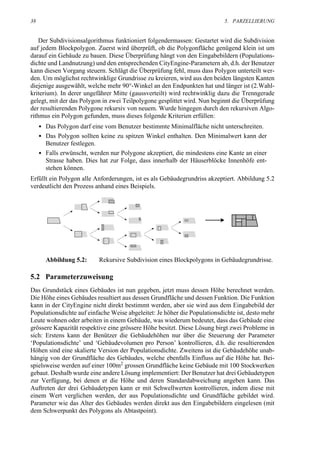 38                                                                         5. PARZELLIERUNG


    Der Subdivisionsalgorithmus funktioniert folgendermassen: Gestartet wird die Subdivision
auf jedem Blockpolygon. Zuerst wird überprüft, ob die Polygonfläche genügend klein ist um
darauf ein Gebäude zu bauen. Diese Überprüfung hängt von den Eingabebildern (Populations-
dichte und Landnutzung) und den entsprechenden CityEngine-Parametern ab, d.h. der Benutzer
kann diesen Vorgang steuern. Schlägt die Überprüfung fehl, muss dass Polygon unterteilt wer-
den. Um möglichst rechtwinklige Grundrisse zu kreieren, wird aus den beiden längsten Kanten
diejenige ausgewählt, welche mehr 90°-Winkel an den Endpunkten hat und länger ist (2.Wahl-
kriterium). In derer ungefährer Mitte (gaussverteilt) wird rechtwinklig dazu die Trenngerade
gelegt, mit der das Polygon in zwei Teilpolygone gesplittet wird. Nun beginnt die Überprüfung
der resultierenden Polygone rekursiv von neuem. Wurde hingegen durch den rekursiven Algo-
rithmus ein Polygon gefunden, muss dieses folgende Kriterien erfüllen:
     • Das Polygon darf eine vom Benutzer bestimmte Minimalfläche nicht unterschreiten.
     • Das Polygon sollten keine zu spitzen Winkel enthalten. Den Minimalwert kann der
       Benutzer festlegen.
     • Falls erwünscht, werden nur Polygone akzeptiert, die mindestens eine Kante an einer
       Strasse haben. Dies hat zur Folge, dass innerhalb der Häuserblöcke Innenhöfe ent-
       stehen können.
Erfüllt ein Polygon alle Anforderungen, ist es als Gebäudegrundriss akzeptiert. Abbildung 5.2
verdeutlicht den Prozess anhand eines Beispiels.




       Abbildung 5.2:      Rekursive Subdivision eines Blockpolygons in Gebäudegrundrisse.

5.2 Parameterzuweisung
Das Grundstück eines Gebäudes ist nun gegeben, jetzt muss dessen Höhe berechnet werden.
Die Höhe eines Gebäudes resultiert aus dessen Grundfläche und dessen Funktion. Die Funktion
kann in der CityEngine nicht direkt bestimmt werden, aber sie wird aus dem Eingabebild der
Populationsdichte auf einfache Weise abgeleitet: Je höher die Populationsdichte ist, desto mehr
Leute wohnen oder arbeiten in einem Gebäude, was wiederum bedeutet, dass das Gebäude eine
grössere Kapazität respektive eine grössere Höhe besitzt. Diese Lösung birgt zwei Probleme in
sich: Erstens kann der Benützer die Gebäudehöhen nur über die Steuerung der Parameter
‘Populationsdichte’ und ‘Gebäudevolumen pro Person’ kontrollieren, d.h. die resultierenden
Höhen sind eine skalierte Version der Populationsdichte. Zweitens ist die Gebäudehöhe unab-
hängig von der Grundfläche des Gebäudes, welche ebenfalls Einfluss auf die Höhe hat. Bei-
spielsweise werden auf einer 100m2 grossen Grundfläche keine Gebäude mit 100 Stockwerken
gebaut. Deshalb wurde eine andere Lösung implementiert: Der Benutzer hat drei Gebäudetypen
zur Verfügung, bei denen er die Höhe und deren Standardabweichung angeben kann. Das
Auftreten der drei Gebäudetypen kann er mit Schwellwerten kontrollieren, indem diese mit
einem Wert verglichen werden, der aus Populationsdichte und Grundfläche gebildet wird.
Parameter wie das Alter des Gebäudes werden direkt aus den Eingabebildern eingelesen (mit
dem Schwerpunkt des Polygons als Abtastpoint).
 