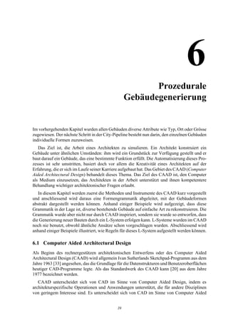 6Prozedurale
                                                   Gebäudegenerierung


Im vorhergehenden Kapitel wurden allen Gebäuden diverse Attribute wie Typ, Ort oder Grösse
zugewiesen. Der nächste Schritt in der City-Pipeline besteht nun darin, den einzelnen Gebäuden
individuelle Formen zuzuweisen.
   Das Ziel ist, die Arbeit eines Architekten zu simulieren. Ein Architekt konstruiert ein
Gebäude unter ähnlichen Umständen: ihm wird ein Grundstück zur Verfügung gestellt und er
baut darauf ein Gebäude, das eine bestimmte Funktion erfüllt. Die Automatisierung dieses Pro-
zesses ist sehr umstritten, basiert doch vor allem die Kreativität eines Architekten auf der
Erfahrung, die er sich im Laufe seiner Karriere aufgebaut hat. Das Gebiet des CAAD (Computer
Aided Architectural Design) behandelt dieses Thema. Das Ziel des CAAD ist, den Computer
als Medium einzusetzen, das Architekten in der Arbeit unterstützt und ihnen kompetentere
Behandlung wichtiger architektonischer Fragen erlaubt.
   In diesem Kapitel werden zuerst die Methoden und Instrumente des CAAD kurz vorgestellt
und anschliessend wird daraus eine Formengrammatik abgeleitet, mit der Gebäudeformen
abstrakt dargestellt werden können. Anhand einiger Beispiele wird aufgezeigt, dass diese
Grammatik in der Lage ist, diverse bestehende Gebäude auf einfache Art zu rekonstruieren. Die
Grammatik wurde aber nicht nur durch CAAD inspiriert, sondern sie wurde so entworfen, dass
die Generierung neuer Bauten durch ein L-System erfolgen kann. L-Systeme wurden im CAAD
noch nie benutzt, obwohl ähnliche Ansätze schon vorgeschlagen wurden. Abschliessend wird
anhand einiger Beispiele illustriert, wie Regeln für dieses L-System aufgestellt werden können.

6.1 Computer Aided Architectural Design
Als Beginn des rechnergestützen architektonischen Entwerfens oder des Computer Aided
Architectural Design (CAAD) wird allgemein Ivan Sutherlands Sketchpad-Programm aus dem
Jahre 1963 [33] angesehen, das die Grundlage für die Datenstrukturen und Benutzeroberflächen
heutiger CAD-Programme legte. Als das Standardwerk des CAAD kann [20] aus dem Jahre
1977 bezeichnet werden.
   CAAD unterscheidet sich von CAD im Sinne von Computer Aided Design, indem es
architekturspezifische Operationen und Anwendungen unterstützt, die für andere Disziplinen
von geringem Interesse sind. Es unterscheidet sich von CAD im Sinne von Computer Aided


                                              39
 