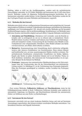 40                                                   6. PROZEDURALE GEBÄUDEGENERIERUNG


Drafting, indem es nicht nur die Ausführungsphase, sondern auch die architektonische
Entwurfsphase unterstützt. In [31] bilden Methoden und Instrumente des CAAD einen Kern-
bereich. Methoden wurden als allgemeine Problemlösungsstrategien beschrieben, die von
Instrumenten unterstützt werden können. In den folgenden beiden Abschnitten werden die für
das CityEngine-Projekt relevanten Methoden und Instrumente vorgestellt.

6.1.1 Methoden für den Entwurf
Methoden entwickeln sich aus verallgemeinerten Erkenntnissen und ermöglichen die Umwand-
lung komplexer Probleme in einfache Teilproblembeschreibungen und behalten ihre Bedeutung
unabhängig vom Verwendungsgebiet. D.h. obwohl sich einzelne Methoden gut für besondere
Problemstellungen eigenen, sind sie problemunabhängig. Kombinationen von Methoden inner-
halb eines Systems sind ebenfalls möglich und auch üblich. Folgende Methoden sind definiert:
     • Abstraktion und Modellbildung: Abstraktion wird verwendet, wenn die Realität zu
       komplex oder zu umfangreich ist, um sie zu erfassen oder zu manipulieren. Durch
       Modelle können Ausehen, Verhalten und Funktion eines Gebäudes vereinfacht darge-
       stellt und manipuliert werden. Voraussetzung für das Entstehen eines Modells ist das
       Vorhandensein einer entsprechenden Abstraktion. Jedes Modell erfordert eine Reihe
       von Konventionen, um effektiv damit arbeiten zu können.
     • Bottom-Up: Zusammensetzung einer Gesamtlösung durch schrittweise erfolgende,
       iterative oder rekursive Kombination von Einzelelementen. Diese müssen bekannt
       und kombinierbar sein, um neue zusammengesetzte Objekte erstellen zu können. Die
       architektonische Kombination volumetrischer Grundformen wie Kuben, Sphären,
       Kegeln oder Keilen ist jedem Architekten bekannt und ist ein beliebtes Thema im
       Werk berühmter Architekten. Das Instrument der Formengrammatiken ist ein typi-
       sches Beispiel für die Bottom-Up-Methode.
     • Prototypen: Anpassung einer parametrischen Objekbeschreibung an die Zielvorstel-
       lungen unter der Voraussetzung, dass für das Entwurfsproblem eine prototypische
       Lösung existiert. In Abbildung 6.1 ist die Verfeinerung eines Prototypen dargestellt:
       Ohne den Prototypen grundlegend zu verändern, werden Variablen des Prototypen
       angepasst.




       Abbildung 6.1: Verfeinerung eines Prototypen.

   Zwei weitere Methoden, Fallbasiertes Schliessen und Maschinenlernen, treten bei der
Gebäudegenerierung indirekt in Kraft. Fallbasiertes Schliessen beinhaltet unter anderem die
automatische Anpassung von Bauteilen, und Maschinenlernen behandelt das automatisierte
Ziehen von Schlüssen aus einer Reihe von Beobachtungen.

6.1.2 Instrumente für den Entwurf
Instrumente entwickeln sich aus einem konkreten Bedürfnis heraus und sind auf bestimmte
Anwendungen zugeschnitten, aber können trotzdem verschiedene Methoden unterstützen. Von
besonderem Interesse sind folgende Instrumente:
 