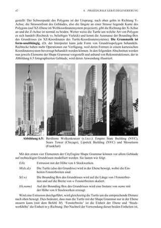 42                                                  6. PROZEDURALE GEBÄUDEGENERIERUNG


gestellt: Der Schwerpunkt des Polygons ist der Ursprung; nach oben gehts in Richtung Y-
Achse; die Strassenfront des Gebäudes, also die längste an einer Strasse liegende Kante des
Polygons (auf XZ-Ebene im Weltkoordinatensystem projeziert), gibt die Richtung der X-Achse
an und die Z-Achse ist normal zu beiden. Weiter weiss die Turtle um welche Art von Polygon
es sich handelt (Rechteck vs. beliebiges Vieleck) und kennt die Ausmasse der Bounding-Box
des Grundrisses (in XZ-Koordinaten des Turtle-Koordinatensystems). Die Grammatik ist
form-unabhängig, d.h. der Interpreter kann jede Form von Grundrisspolygon behandeln.
Rechtecke haben mehr Operationen zur Verfügung, weil deren Formen in einem kartesischen
Koordinatensystem bevorzugt behandelt werden können. In den folgenden Abschnitten werden
nun jeweils Elemente der Shape Grammar vorgestellt und anhand von Rekonstruktionen, der in
Abbildung 6.5 fotographierten Gebäude, wird deren Anwendung illustriert.




       Abbildung 6.5: Berühmte Wolkenkratzer (v.l.n.r.): Empire State Building (NYC),
                      Sears Tower (Chicago), Lipstick Building (NYC) und Messeturm
                      (Frankfurt)

   Mit den ersten vier Elementen der CityEngine Shape Grammar können vor allem Gebäude
auf rechteckigen Grundrissen modelliert werden. Sie lauten wie folgt:
     E(h)        Extrusion mit der Höhe von h Stockwerken.
     M(dx,dz)    Die Turtle (also der Grundriss) wird in der Ebene bewegt, wobei die Ein-
                 heiten Fensterbreiten sind.
     S(l,w)      Die Bounding Box des Grundrisses wird auf die Länge von l Fensterbre-
                 iten und auf die Breite von w Fensterbreiten skaliert.
     I(h,name)   Auf der Bounding Box des Grundrisses wird eine Instanz von name mit
                 der Höhe von h Stockwerken erzeugt.
   Wird eine Extrusion durchgeführt, wird gleichzeitig die Turtle um die entsprechende Distanz
nach oben bewegt. Dies bedeutet, dass man die Turtle mit der Shape Grammar nur in der Ebene
steuern kann (mit dem Befehl M). ‘Fensterbreite’ ist die Einheit der Ebene und ‘Stock-
werkhöhe’ die Einheit in y-Richtung. Der Nachteil der Verwendung dieser beiden Einheiten ist,
 