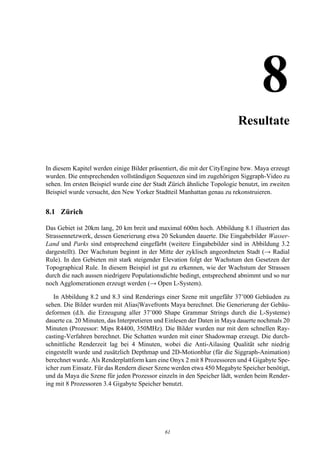 8Resultate


In diesem Kapitel werden einige Bilder präsentiert, die mit der CityEngine bzw. Maya erzeugt
wurden. Die entsprechenden vollständigen Sequenzen sind im zugehörigen Siggraph-Video zu
sehen. Im ersten Beispiel wurde eine der Stadt Zürich ähnliche Topologie benutzt, im zweiten
Beispiel wurde versucht, den New Yorker Stadtteil Manhattan genau zu rekonstruieren.


8.1 Zürich

Das Gebiet ist 20km lang, 20 km breit und maximal 600m hoch. Abbildung 8.1 illustriert das
Strassennetzwerk, dessen Generierung etwa 20 Sekunden dauerte. Die Eingabebilder Wasser-
Land und Parks sind entsprechend eingefärbt (weitere Eingabebilder sind in Abbildung 3.2
dargestellt). Der Wachstum beginnt in der Mitte der zyklisch angeordneten Stadt (→ Radial
Rule). In den Gebieten mit stark steigender Elevation folgt der Wachstum den Gesetzen der
Topographical Rule. In diesem Beispiel ist gut zu erkennen, wie der Wachstum der Strassen
durch die nach aussen niedrigere Populationsdichte bedingt, entsprechend abnimmt und so nur
noch Agglomerationen erzeugt werden (→ Open L-System).

   In Abbildung 8.2 und 8.3 sind Renderings einer Szene mit ungefähr 37’000 Gebäuden zu
sehen. Die Bilder wurden mit Alias|Wavefronts Maya berechnet. Die Generierung der Gebäu-
deformen (d.h. die Erzeugung aller 37’000 Shape Grammar Strings durch die L-Systeme)
dauerte ca. 20 Minuten, das Interpretieren und Einlesen der Daten in Maya dauerte nochmals 20
Minuten (Prozessor: Mips R4400, 350MHz). Die Bilder wurden nur mit dem schnellen Ray-
casting-Verfahren berechnet. Die Schatten wurden mit einer Shadowmap erzeugt. Die durch-
schnittliche Renderzeit lag bei 4 Minuten, wobei die Anti-Ailasing Qualität sehr niedrig
eingestellt wurde und zusätzlich Depthmap und 2D-Motionblur (für die Siggraph-Animation)
berechnet wurde. Als Renderplattform kam eine Onyx 2 mit 8 Prozessoren und 4 Gigabyte Spe-
icher zum Einsatz. Für das Rendern dieser Szene werden etwa 450 Megabyte Speicher benötigt,
und da Maya die Szene für jeden Prozessor einzeln in den Speicher lädt, werden beim Render-
ing mit 8 Prozessoren 3.4 Gigabyte Speicher benutzt.




                                             61
 