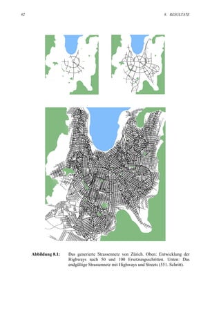 62                                                                      8. RESULTATE




     Abbildung 8.1:   Das generierte Strassennetz von Zürich. Oben: Entwicklung der
                      Highways nach 50 und 100 Ersetzungsschritten. Unten: Das
                      endgültige Strassennetz mit Highways und Streets (551. Schritt).
 