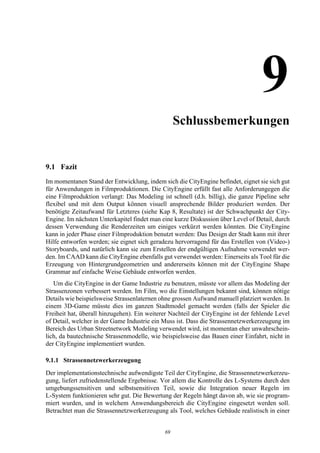 9Schlussbemerkungen


9.1 Fazit
Im momentanen Stand der Entwicklung, indem sich die CityEngine befindet, eignet sie sich gut
für Anwendungen in Filmproduktionen. Die CityEngine erfüllt fast alle Anforderungegen die
eine Filmproduktion verlangt: Das Modeling ist schnell (d.h. billig), die ganze Pipeline sehr
flexibel und mit dem Output können visuell ansprechende Bilder produziert werden. Der
benötigte Zeitaufwand für Letzteres (siehe Kap 8, Resultate) ist der Schwachpunkt der City-
Engine. Im nächsten Unterkapitel findet man eine kurze Diskussion über Level of Detail, durch
dessen Verwendung die Renderzeiten um einiges verkürzt werden könnten. Die CityEngine
kann in jeder Phase einer Filmproduktion benutzt werden: Das Design der Stadt kann mit ihrer
Hilfe entworfen werden; sie eignet sich geradezu hervorragend für das Erstellen von (Video-)
Storyboards, und natürlich kann sie zum Erstellen der endgültigen Aufnahme verwendet wer-
den. Im CAAD kann die CityEngine ebenfalls gut verwendet werden: Einerseits als Tool für die
Erzeugung von Hintergrundgeometrien und andererseits können mit der CityEngine Shape
Grammar auf einfache Weise Gebäude entworfen werden.
   Um die CityEngine in der Game Industrie zu benutzen, müsste vor allem das Modeling der
Strassenzonen verbessert werden. Im Film, wo die Einstellungen bekannt sind, können nötige
Details wie beispielsweise Strassenlaternen ohne grossen Aufwand manuell platziert werden. In
einem 3D-Game müsste dies im ganzen Stadtmodel gemacht werden (falls der Spieler die
Freiheit hat, überall hinzugehen). Ein weiterer Nachteil der CityEngine ist der fehlende Level
of Detail, welcher in der Game Industrie ein Muss ist. Dass die Strassennetzwerkerzeugung im
Bereich des Urban Streetnetwork Modeling verwendet wird, ist momentan eher unwahrschein-
lich, da bautechnische Strassenmodelle, wie beispielsweise das Bauen einer Einfahrt, nicht in
der CityEngine implementiert wurden.

9.1.1 Strassennetzwerkerzeugung
Der implementationstechnische aufwendigste Teil der CityEngine, die Strassennetzwerkerzeu-
gung, liefert zufriedenstellende Ergebnisse. Vor allem die Kontrolle des L-Systems durch den
umgebungssensitiven und selbstsensitiven Teil, sowie die Integration neuer Regeln im
L-System funktionieren sehr gut. Die Bewertung der Regeln hängt davon ab, wie sie program-
miert wurden, und in welchem Anwendungsbereich die CityEngine eingesetzt werden soll.
Betrachtet man die Strassennetzwerkerzeugung als Tool, welches Gebäude realistisch in einer


                                             69
 