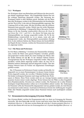 54                                                               7. CITYENGINE USER MANUAL


7.1.1 Workspace
Der Workspace dient zum Betrachten und Editieren der dem jeweili-
gen Modul zugehörigen Daten. Alle Eingabebilder können hier mit
der richtigen Skalierung dargestellt werden. Die Steuerung des
Workspace bleibt in allen Modulen gleich. Befindet sich die Maus
über dem Workspace werden in der Informationline die Koordinaten
und der Wert (0 bis 1) des aktiven Hintergrundbildes angezeigt. Der
Ursprung (0,0) ist links unten. Mit den Scrollbars oder der mittleren
Maustaste kann gescrollt werden. Drückt man die rechte Maustaste
erscheint das in Abbildung 7.2 dargestellte Menu. Der untere Teil des
Menus ist für das Zooming verantwortlich (Shortcuts für Zoom In
und Zoom Out: Ctrl-+ und Ctrl--). Im oberen Teil kann eines der
Hintergrundbilder zur Anzeige ausgewählt werden. Da Tk für die
Bilddarstellung verantwortlich ist, ist es ratsam, wenn sehr nah        Abbildung 7.2:
herangezoomt wurde, das Hintergrundbild auszuschalten (Eintrag          Workspace-Menu
None). In der mittleren Sektion des Menus können die Kontrollbilder
der Regeln für das L-System, welches die Strassennetzwerke generi-
ert, angezeigt werden.

7.1.2 File-Menu und Preferences
Im File-Menu (Abbildung 7.3) können die Parameterfiles (Endung:
.par), welche die Daten eines ganzen Projektes verwalten, geladen
und gespeichert werden (durch die ersten Einträge des Menus oder
die beiden Buttons       und ). In der nächsten Sektion können
Anzeigeoptionen für den Workspace eingestellt werden. Man kann
anwählen, welche Daten angezeigt werden sollen, da zum Teil in
Modulen mehrere Datentypen speziell dargestellt werden. Über den
Eintrag Preferences kann ein Fenster mit allgemeinen Einstellungen
geöffnet werden.
   Die 19 Parameter im Preferences-Fenster werden auf dieselbe Art
                                                                         Abbildung 7.3:
dargestellt wie in einem Parameterpanel. In diesem Fenster können
                                                                            File-Menu
Werte eingestellt werden, die von allen 3 Modulen benötigt werden.
Die beiden wichstigsten Parameter sind Länge und Breite des Work-
spaces in Metern. Diese Werte werden nicht nur zur Anzeige benutzt, sondern werden vom
gesamten System immer wieder abgefragt. Weiter können hier die Pfäde zu allen Eingabebil-
dern (Populationsdichte, Elevation etc.) editiert werden. Die Parameter der in allen Modulen
benötigten Graph-Datenstruktur sollten nur in Extremfällen editiert werden. Bei Änderungen
der Parameter sollte das Parameterfile abgespeichert und neu geladen werden, da viele Klassen
neu instanziert werden müssen. Auch kann im Preferences-Fenster die Auflösung der Ausgabe-
bilder aller Module eingestellt werden (diese Parameter können auch nachträglich verändert
werden).

7.2 Strassennetzwerkerzeugung (LSystem-Modul)
Das LSystem-Modul, welches bei Programmstart aktiv ist, dient zur Erzeugung der Strassen-
netzwerke. Mit dem Button wird das Axiom (und beim ersten Start das Diffusionssystem)
initialisiert (Shortcut: i). Mit dem zweiten Button wird das L-System gestartet (Shortcut: r)
und mit dem Button wird nur ein Ersetzungschritt im L-System durchgeführt (Shortcut: o).
 