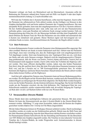 56                                                                  7. CITYENGINE USER MANUAL


Parameter verlangt: ein Seed, ein Minimalwert und ein Maximalwert. Ansonsten sollte die
Bedeutung der Parameter anhand derer Namen und mit Hilfe von Kapitel 4 oder dem Imple-
mentationsbeschrieb (Anhang A.2) nachvollziehbar sein.
   Will man das Verhalten des L-Systems beeinflussen, sollte man hier beginnen. Zuerst sollte
die Parameter des selbstsensitiven Teils editiert werden, da das Einfügen von Strassen in den
Graphen durchgeführt wird und keine anderen Parameter den Vorgang beeinflussen. Hat man
akzeptable Werte gefunden, kann man den umgebungssensitiven Teil des L-Systems editieren.
Da hier Zufallszahlengeneratoren aktiv sind, sollte man sich erst mit den Parameterwerten
zufrieden geben, wenn gute Resultate mit mehreren Seeds erzeugt werden konnten. Falls ein
Parametereintrag den Fokus hat, d.h. der Mauszeiger befindet sich über dem Eingabefeld, wird
durch Drücken der Return-Taste der Wert des Parameters um eins erhöht und automatisch das
L-System neu initialisiert und gestartet. Dieser Shortcut eignet sich hervorragend um ver-
schiedene Seeds zu testen. Anschliessend können die Parameter der Regeln editiert werden.

7.2.4 Rule Preferences
In einem Ruleparameter-Fenster werden die Parameter eines Ruleparameterfiles angezeigt. Der
oben erwähnte Shortcut um Seeds zu testen funktioniert auch hier. Editiert man die Parameter
einer Regel, muss man vorsichtig sein, dass die Änderungen nicht vom umgebungssensitiven
Teil abgefangen werden. Setzt man beispielsweise eine Topological Rule neu ein, wird diese
nur flache und sehr steile Strassen erzeugen. Dadurch wird die umgebungssensitive Überprü-
fung problematisch, falls die Werte von Elevation_Threshold_Highway und Elevation_Threshold_Road im
Parameterpanel nicht angepasst wurden. Zuerst sollte immer das Verhalten der Highways edit-
iert werden. Dies kann effizient durchgeführt werden, indem man den beiden Parametern
Road_Branch_Delay_Min und Road_Branch_Delay_Max hohe Wert gibt (diese Parameter kommen in jeder
Rule vor), und das L-System nur ca. 300 Ersetzungsschritte generieren lässt. So werden
bestimmt alle Highways und keine Streets berechnet. Danach können die Streets editiert werden
(diese haben keinen Einfluss auf die Highways).
   Auch hier gilt: aufgrund des Namens eines Parameters kann auf dessen Bedeutung geschlos-
sen werden. Da alle Regeln auf der Western Rule basieren, wurden auch alle Parameterfiles der
anderen Regeln aus demjenigen der Western Rule abgeleitet. Der Radial Rule wurden beispiels-
weise nur die beiden Parameter, die das Zentrum definieren, hinzugefügt. Das Set der Grid Rule
wurde um die Parameter erweitert, die das Grid definieren. Die Topological Rule hat zwei
Schwellwerte zusätzlich, welche verantwortlich dafür sind, ab welcher Steigung die Topologi-
cal Rule aktiv ist (d.h. auf flachem Gebiet wirkt nur eine Western-Rule).

7.3 Strasseneditor (Streets-Modul)
Dieses Modul dient dem nachträglichen Editieren der generierten Strassen. Mit dem ersten
Button ( ) kann das Strassennetzwerk aus dem L-System-Modul in das Streets-Modul über-
nommen werden. Abbildung 7.5 zeigt einen Screenshot, indem auch die Knoten des Graphen
gezeichnet werden (Option Show Crossings im File-Menu eingeschaltet)
Mit der linken Maustaste können im Workspace Strassen selektiert werden. Durch nochmaliges
Anwählen werden sie wieder aus der Selektionsliste gelöscht. Drückt man die Shift-Taste und
die linke Maustaste gleichzeitig, kann der dem Mauscursor nächste Knoten verschoben werden.
Im Parameterpanel können Schwellwerte für das Smoothing und Parameter für das Berechnen
von TIFF-Bildern des Graphen eingestellt werden. Die Timeline ist eine reduzierte Version der
Timeline des L-System-Moduls, da weder Progressbar noch Animationsmodus in diesem
Modul benötigt werden.
 