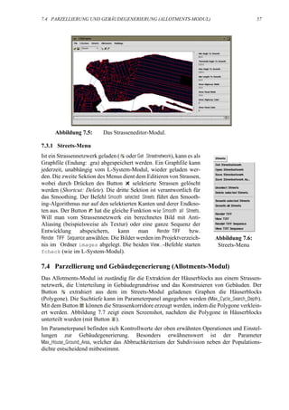 7.4 PARZELLIERUNG UND GEBÄUDEGENERIERUNG (ALLOTMENTS-MODUL)                                57




      Abbildung 7.5:       Das Strasseneditor-Modul.

7.3.1 Streets-Menu
Ist ein Strassennetzwerk geladen ( oder Get Streetnetwork), kann es als
Graphfile (Endung: .gra) abgespeichert werden. Ein Graphfile kann
jederzeit, unabhängig vom L-System-Modul, wieder geladen wer-
den. Die zweite Sektion des Menus dient dem Editieren von Strassen,
wobei durch Drücken des Button          selektierte Strassen gelöscht
werden (Shortcut: Delete). Die dritte Sektion ist verantwortlich für
das Smoothing. Der Befehl Smooth selected Streets führt den Smooth-
ing-Algorithmus nur auf den selektierten Kanten und derer Endkno-
ten aus. Der Button hat die gleiche Funktion wie Smooth all Streets.
Will man vom Strassennetzwerk ein berechnetes Bild mit Anti-
Aliasing (beispielsweise als Textur) oder eine ganze Sequenz der
Entwicklung       abspeichern,    kann     man     Render TIFF    bzw.
Render TIFF Sequence anwählen. Die Bilder werden im Projektverzeich-      Abbildung 7.6:
nis im Ordner images abgelegt. Die beiden View...-Befehle starten          Streets-Menu
fcheck (wie im L-System-Modul).

7.4 Parzellierung und Gebäudegenerierung (Allotments-Modul)
Das Allotments-Modul ist zuständig für die Extraktion der Häuserblocks aus einem Strassen-
netzwerk, die Unterteilung in Gebäudegrundrisse und das Konstruieren von Gebäuden. Der
Button       extrahiert aus dem im Streets-Modul geladenen Graphen die Häuserblocks
(Polygone). Die Suchtiefe kann im Parameterpanel angegeben werden (Max_Cycle_Search_Depth).
Mit dem Button können die Strassenkorridore erzeugt werden, indem die Polygone verklein-
ert werden. Abbildung 7.7 zeigt einen Screenshot, nachdem die Polygone in Häuserblocks
unterteilt wurden (mit Button ).
Im Parameterpanel befinden sich Kontrollwerte der oben erwähnten Operationen und Einstel-
lungen zur Gebäudegenerierung. Besonders erwähnenswert ist der Parameter
Max_House_Ground_Area, welcher das Abbruchkriterium der Subdivision neben der Populations-
dichte entscheidend mitbestimmt.
 