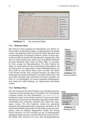 58                                                               7. CITYENGINE USER MANUAL




     Abbildung 7.7:       Das Allotments-Modul.

7.4.1 Allotments-Menu
Der Eintrag Get Blocks extrahiert die Häuserblocks (wie Button ).
Diese können als Blockfile (Endung: .p) abgespeichert und geladen
werden. Mit gedrückter Shift-Taste und der linken Maustaste kann
eine Bounding Box im Workspace definiert werden. Ist diese aktiv,
werden nur Blocks innerhalb der Bounding Box abgespeichert. Man
kann sie wieder deaktivieren, indem man mit gedrückter Shifttaste
die linke Maustaste klickt (ohne die Maus dabei zu bewegen).
Cut Streets erzeugt die Strassenkorridore. Die dritte Sektion des
Menus ist verantwortlich für die Unterteilung der Häuserblocks: Ist
der Eintrag Inside Lots eingeschaltet, werden Gebäudegrundrisse, die
keine Kante an einer Strasse haben, nicht verworfen. Die Option
Convert Rectangle bewirkt, dass viereckige Polygone, die nahezu eine    Abbildung 7.8:
rechteckige Form haben in Rechtecke verwandelt werden. Dazu wird        Allotments-Menu
eine In-Box berechnet. Die Unterteilung wird duch Anwählen von
Divide into Lots durchgeführt. Die daraus entstanden Gebäudegrund-
risse können als Lotfile (Endung: .p+) abgespeichert und geladen
werden.

7.4.2 Buildings-Menu
Der erste Eintrag ruft für jeden Grundriss eines der Shape Grammar
L-Systeme auf und speichert diese als Stringfiles. Die verschiedenen
L-Systeme können mit dem Pythonskript LSystemControl.py
kontrolliert werden. In dem Skript werden die L-Systeme den Typen
(Residential, Commercial oder Industrial) zugeordnet und die Wahr-
scheinlichkeit ihres Auftretens innerhalb eines Types kann einge-
tragen werden. Mit Attach Shapestrings werden die generierten
Stringfiles der Polygondatenstruktur zugewiesen. Der Button ruft
                                                                        Abbildung 7.9:
diese beiden Befehle nacheinander auf. Die Strings werden erst inter-
                                                                        Buildings-Menu
pretiert, wenn die Gebäude abgespeichert werden. Der Eintrag
Generate Shapestrings (one Rule) verwendet nur das im Parameterpanel
angegebene Shape Grammar L-System (Parameter Building_Rule_File).
Der Befehl Attach Shapestring (File) weist allen Gebäudegrundrissen
 