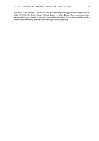 7.4 PARZELLIERUNG UND GEBÄUDEGENERIERUNG (ALLOTMENTS-MODUL)                                59


denselben Shape String zu. Dieser kann auch im Parameterpanel angegeben werden (Parameter:
Shape String File). Die letzten beiden Befehle dienen vor allem Testzwecken, wenn neue Shape
Grammar L-Systeme entwickelt werden. Ist die Option Procedural Texturing ausgeschaltet, werden
der Geometrie Mapping-Texturkoordinaten zugewiesen (siehe B.9).
 