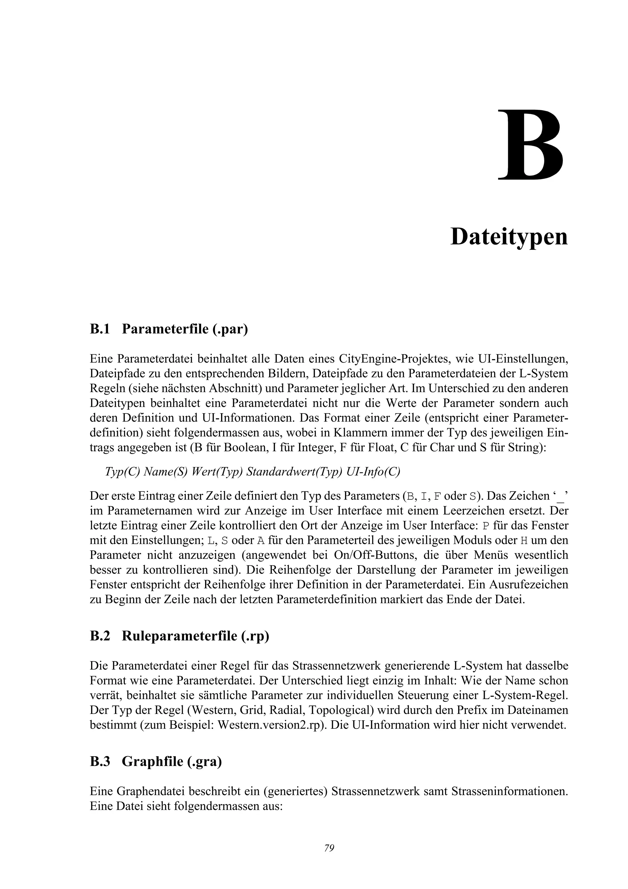 BDateitypen


B.1 Parameterfile (.par)
Eine Parameterdatei beinhaltet alle Daten eines CityEngine-Projektes, wie UI-Einstellungen,
Dateipfade zu den entsprechenden Bildern, Dateipfade zu den Parameterdateien der L-System
Regeln (siehe nächsten Abschnitt) und Parameter jeglicher Art. Im Unterschied zu den anderen
Dateitypen beinhaltet eine Parameterdatei nicht nur die Werte der Parameter sondern auch
deren Definition und UI-Informationen. Das Format einer Zeile (entspricht einer Parameter-
definition) sieht folgendermassen aus, wobei in Klammern immer der Typ des jeweiligen Ein-
trags angegeben ist (B für Boolean, I für Integer, F für Float, C für Char und S für String):
  Typ(C) Name(S) Wert(Typ) Standardwert(Typ) UI-Info(C)
Der erste Eintrag einer Zeile definiert den Typ des Parameters (B, I, F oder S). Das Zeichen ‘_’
im Parameternamen wird zur Anzeige im User Interface mit einem Leerzeichen ersetzt. Der
letzte Eintrag einer Zeile kontrolliert den Ort der Anzeige im User Interface: P für das Fenster
mit den Einstellungen; L, S oder A für den Parameterteil des jeweiligen Moduls oder H um den
Parameter nicht anzuzeigen (angewendet bei On/Off-Buttons, die über Menüs wesentlich
besser zu kontrollieren sind). Die Reihenfolge der Darstellung der Parameter im jeweiligen
Fenster entspricht der Reihenfolge ihrer Definition in der Parameterdatei. Ein Ausrufezeichen
zu Beginn der Zeile nach der letzten Parameterdefinition markiert das Ende der Datei.

B.2 Ruleparameterfile (.rp)
Die Parameterdatei einer Regel für das Strassennetzwerk generierende L-System hat dasselbe
Format wie eine Parameterdatei. Der Unterschied liegt einzig im Inhalt: Wie der Name schon
verrät, beinhaltet sie sämtliche Parameter zur individuellen Steuerung einer L-System-Regel.
Der Typ der Regel (Western, Grid, Radial, Topological) wird durch den Prefix im Dateinamen
bestimmt (zum Beispiel: Western.version2.rp). Die UI-Information wird hier nicht verwendet.

B.3 Graphfile (.gra)
Eine Graphendatei beschreibt ein (generiertes) Strassennetzwerk samt Strasseninformationen.
Eine Datei sieht folgendermassen aus:


                                              79
 