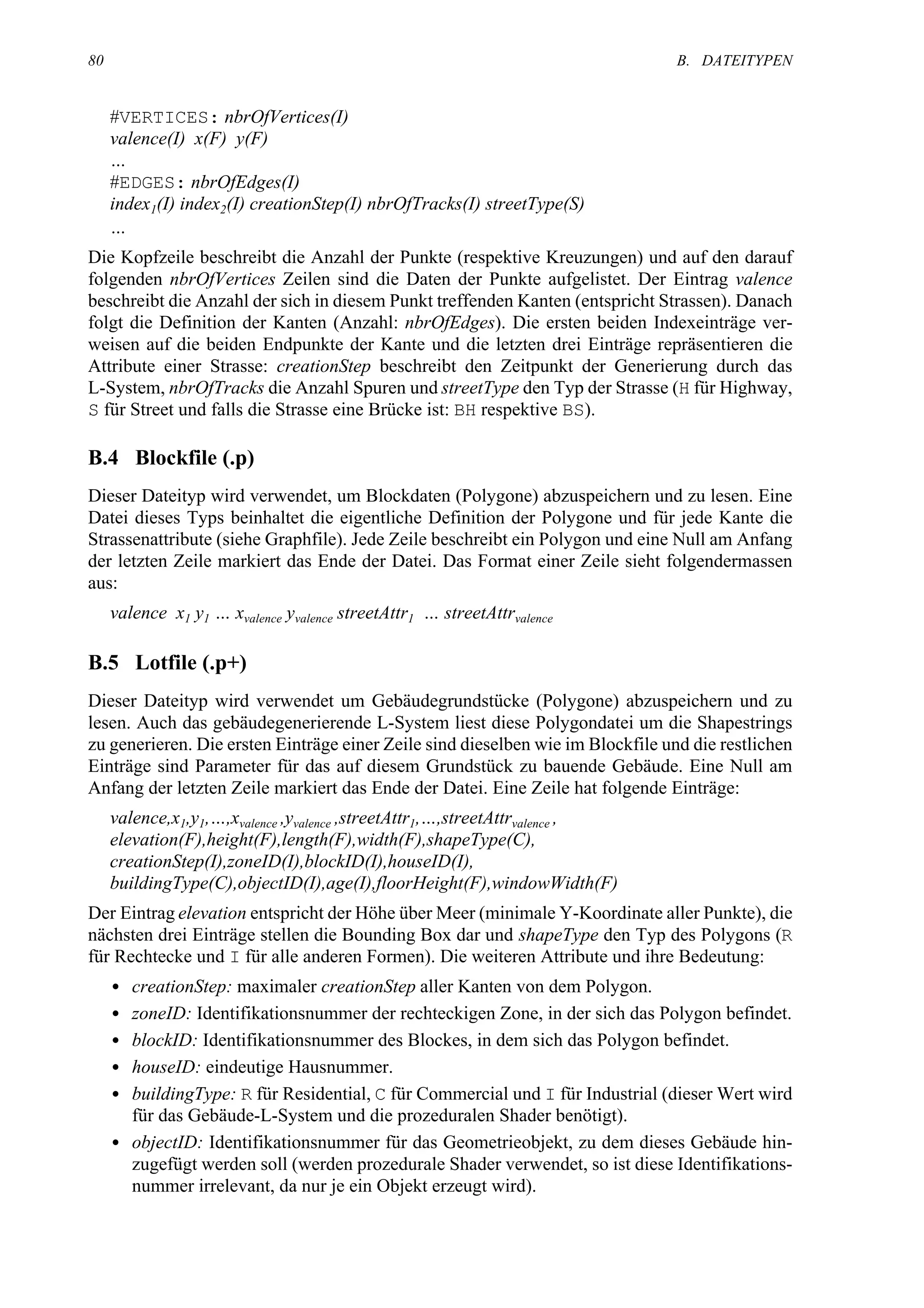 80                                                                               B. DATEITYPEN


     #VERTICES: nbrOfVertices(I)
     valence(I) x(F) y(F)
     …
     #EDGES: nbrOfEdges(I)
     index1(I) index2(I) creationStep(I) nbrOfTracks(I) streetType(S)
     …
Die Kopfzeile beschreibt die Anzahl der Punkte (respektive Kreuzungen) und auf den darauf
folgenden nbrOfVertices Zeilen sind die Daten der Punkte aufgelistet. Der Eintrag valence
beschreibt die Anzahl der sich in diesem Punkt treffenden Kanten (entspricht Strassen). Danach
folgt die Definition der Kanten (Anzahl: nbrOfEdges). Die ersten beiden Indexeinträge ver-
weisen auf die beiden Endpunkte der Kante und die letzten drei Einträge repräsentieren die
Attribute einer Strasse: creationStep beschreibt den Zeitpunkt der Generierung durch das
L-System, nbrOfTracks die Anzahl Spuren und streetType den Typ der Strasse (H für Highway,
S für Street und falls die Strasse eine Brücke ist: BH respektive BS).

B.4 Blockfile (.p)
Dieser Dateityp wird verwendet, um Blockdaten (Polygone) abzuspeichern und zu lesen. Eine
Datei dieses Typs beinhaltet die eigentliche Definition der Polygone und für jede Kante die
Strassenattribute (siehe Graphfile). Jede Zeile beschreibt ein Polygon und eine Null am Anfang
der letzten Zeile markiert das Ende der Datei. Das Format einer Zeile sieht folgendermassen
aus:
     valence x1 y1 … xvalence yvalence streetAttr1 … streetAttrvalence

B.5 Lotfile (.p+)
Dieser Dateityp wird verwendet um Gebäudegrundstücke (Polygone) abzuspeichern und zu
lesen. Auch das gebäudegenerierende L-System liest diese Polygondatei um die Shapestrings
zu generieren. Die ersten Einträge einer Zeile sind dieselben wie im Blockfile und die restlichen
Einträge sind Parameter für das auf diesem Grundstück zu bauende Gebäude. Eine Null am
Anfang der letzten Zeile markiert das Ende der Datei. Eine Zeile hat folgende Einträge:
     valence,x1,y1,…,xvalence ,yvalence ,streetAttr1,…,streetAttrvalence ,
     elevation(F),height(F),length(F),width(F),shapeType(C),
     creationStep(I),zoneID(I),blockID(I),houseID(I),
     buildingType(C),objectID(I),age(I),floorHeight(F),windowWidth(F)
Der Eintrag elevation entspricht der Höhe über Meer (minimale Y-Koordinate aller Punkte), die
nächsten drei Einträge stellen die Bounding Box dar und shapeType den Typ des Polygons (R
für Rechtecke und I für alle anderen Formen). Die weiteren Attribute und ihre Bedeutung:
     • creationStep: maximaler creationStep aller Kanten von dem Polygon.
     • zoneID: Identifikationsnummer der rechteckigen Zone, in der sich das Polygon befindet.
     • blockID: Identifikationsnummer des Blockes, in dem sich das Polygon befindet.
     • houseID: eindeutige Hausnummer.
     • buildingType: R für Residential, C für Commercial und I für Industrial (dieser Wert wird
       für das Gebäude-L-System und die prozeduralen Shader benötigt).
     • objectID: Identifikationsnummer für das Geometrieobjekt, zu dem dieses Gebäude hin-
       zugefügt werden soll (werden prozedurale Shader verwendet, so ist diese Identifikations-
       nummer irrelevant, da nur je ein Objekt erzeugt wird).
 