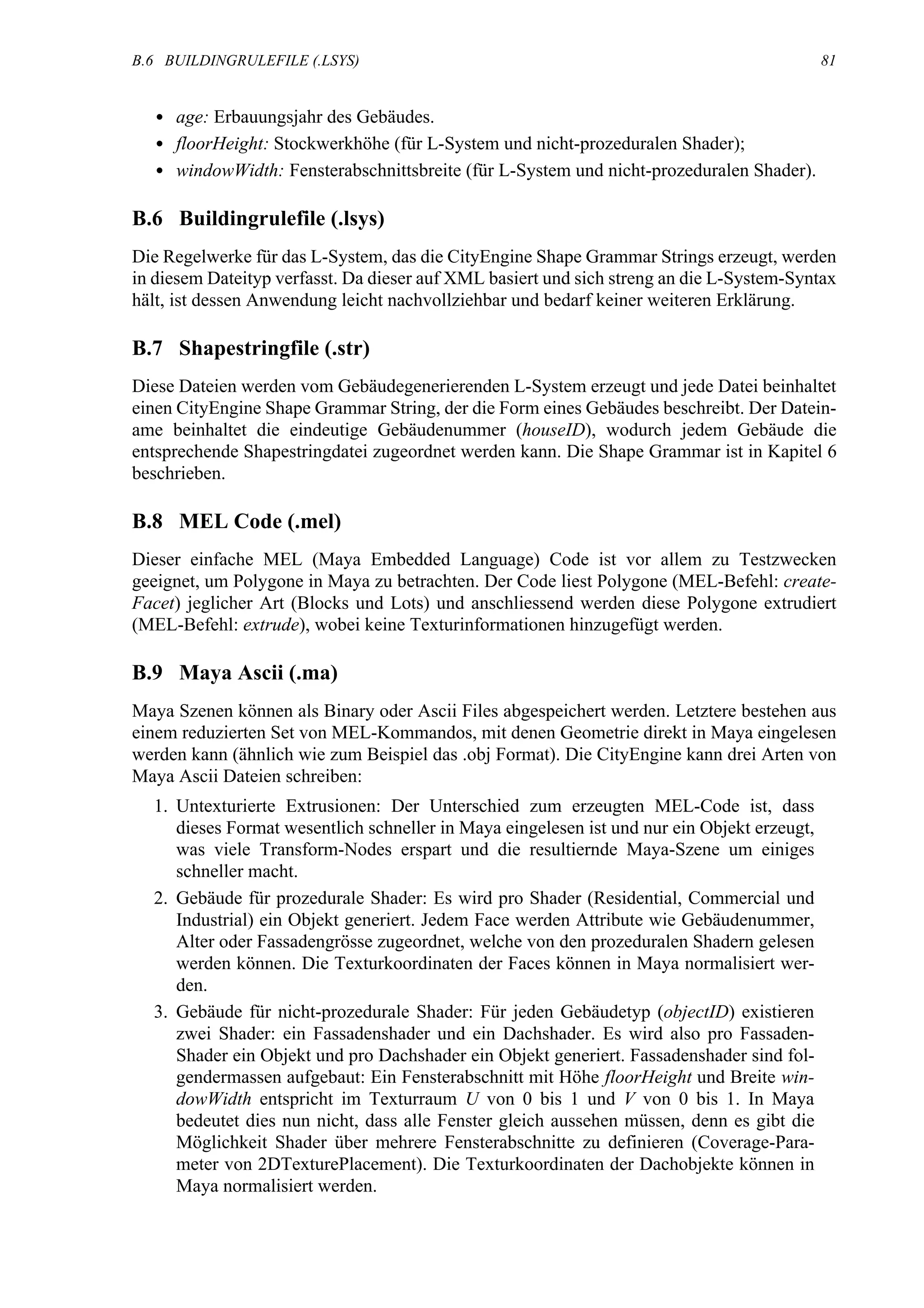 B.6 BUILDINGRULEFILE (.LSYS)                                                                 81


  • age: Erbauungsjahr des Gebäudes.
  • floorHeight: Stockwerkhöhe (für L-System und nicht-prozeduralen Shader);
  • windowWidth: Fensterabschnittsbreite (für L-System und nicht-prozeduralen Shader).

B.6 Buildingrulefile (.lsys)
Die Regelwerke für das L-System, das die CityEngine Shape Grammar Strings erzeugt, werden
in diesem Dateityp verfasst. Da dieser auf XML basiert und sich streng an die L-System-Syntax
hält, ist dessen Anwendung leicht nachvollziehbar und bedarf keiner weiteren Erklärung.

B.7 Shapestringfile (.str)
Diese Dateien werden vom Gebäudegenerierenden L-System erzeugt und jede Datei beinhaltet
einen CityEngine Shape Grammar String, der die Form eines Gebäudes beschreibt. Der Datein-
ame beinhaltet die eindeutige Gebäudenummer (houseID), wodurch jedem Gebäude die
entsprechende Shapestringdatei zugeordnet werden kann. Die Shape Grammar ist in Kapitel 6
beschrieben.

B.8 MEL Code (.mel)
Dieser einfache MEL (Maya Embedded Language) Code ist vor allem zu Testzwecken
geeignet, um Polygone in Maya zu betrachten. Der Code liest Polygone (MEL-Befehl: create-
Facet) jeglicher Art (Blocks und Lots) und anschliessend werden diese Polygone extrudiert
(MEL-Befehl: extrude), wobei keine Texturinformationen hinzugefügt werden.

B.9 Maya Ascii (.ma)
Maya Szenen können als Binary oder Ascii Files abgespeichert werden. Letztere bestehen aus
einem reduzierten Set von MEL-Kommandos, mit denen Geometrie direkt in Maya eingelesen
werden kann (ähnlich wie zum Beispiel das .obj Format). Die CityEngine kann drei Arten von
Maya Ascii Dateien schreiben:
  1. Untexturierte Extrusionen: Der Unterschied zum erzeugten MEL-Code ist, dass
     dieses Format wesentlich schneller in Maya eingelesen ist und nur ein Objekt erzeugt,
     was viele Transform-Nodes erspart und die resultiernde Maya-Szene um einiges
     schneller macht.
  2. Gebäude für prozedurale Shader: Es wird pro Shader (Residential, Commercial und
     Industrial) ein Objekt generiert. Jedem Face werden Attribute wie Gebäudenummer,
     Alter oder Fassadengrösse zugeordnet, welche von den prozeduralen Shadern gelesen
     werden können. Die Texturkoordinaten der Faces können in Maya normalisiert wer-
     den.
  3. Gebäude für nicht-prozedurale Shader: Für jeden Gebäudetyp (objectID) existieren
     zwei Shader: ein Fassadenshader und ein Dachshader. Es wird also pro Fassaden-
     Shader ein Objekt und pro Dachshader ein Objekt generiert. Fassadenshader sind fol-
     gendermassen aufgebaut: Ein Fensterabschnitt mit Höhe floorHeight und Breite win-
     dowWidth entspricht im Texturraum U von 0 bis 1 und V von 0 bis 1. In Maya
     bedeutet dies nun nicht, dass alle Fenster gleich aussehen müssen, denn es gibt die
     Möglichkeit Shader über mehrere Fensterabschnitte zu definieren (Coverage-Para-
     meter von 2DTexturePlacement). Die Texturkoordinaten der Dachobjekte können in
     Maya normalisiert werden.
 