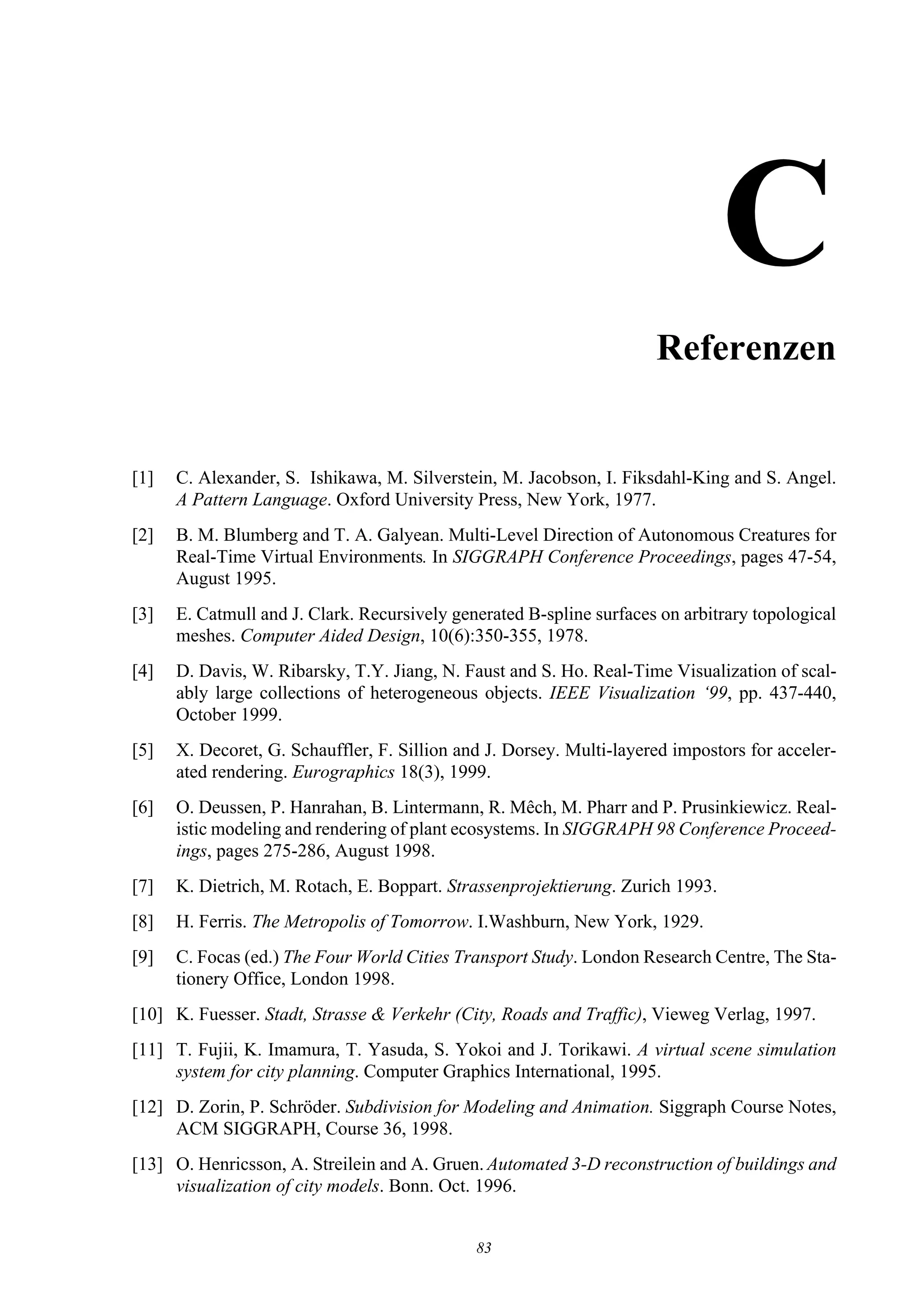 CReferenzen


[1]   C. Alexander, S. Ishikawa, M. Silverstein, M. Jacobson, I. Fiksdahl-King and S. Angel.
      A Pattern Language. Oxford University Press, New York, 1977.
[2]   B. M. Blumberg and T. A. Galyean. Multi-Level Direction of Autonomous Creatures for
      Real-Time Virtual Environments. In SIGGRAPH Conference Proceedings, pages 47-54,
      August 1995.
[3]   E. Catmull and J. Clark. Recursively generated B-spline surfaces on arbitrary topological
      meshes. Computer Aided Design, 10(6):350-355, 1978.
[4]   D. Davis, W. Ribarsky, T.Y. Jiang, N. Faust and S. Ho. Real-Time Visualization of scal-
      ably large collections of heterogeneous objects. IEEE Visualization ‘99, pp. 437-440,
      October 1999.
[5]   X. Decoret, G. Schauffler, F. Sillion and J. Dorsey. Multi-layered impostors for acceler-
      ated rendering. Eurographics 18(3), 1999.
[6]   O. Deussen, P. Hanrahan, B. Lintermann, R. Mêch, M. Pharr and P. Prusinkiewicz. Real-
      istic modeling and rendering of plant ecosystems. In SIGGRAPH 98 Conference Proceed-
      ings, pages 275-286, August 1998.
[7]   K. Dietrich, M. Rotach, E. Boppart. Strassenprojektierung. Zurich 1993.
[8]   H. Ferris. The Metropolis of Tomorrow. I.Washburn, New York, 1929.
[9]   C. Focas (ed.) The Four World Cities Transport Study. London Research Centre, The Sta-
      tionery Office, London 1998.
[10] K. Fuesser. Stadt, Strasse & Verkehr (City, Roads and Traffic), Vieweg Verlag, 1997.
[11] T. Fujii, K. Imamura, T. Yasuda, S. Yokoi and J. Torikawi. A virtual scene simulation
     system for city planning. Computer Graphics International, 1995.
[12] D. Zorin, P. Schröder. Subdivision for Modeling and Animation. Siggraph Course Notes,
     ACM SIGGRAPH, Course 36, 1998.
[13] O. Henricsson, A. Streilein and A. Gruen. Automated 3-D reconstruction of buildings and
     visualization of city models. Bonn. Oct. 1996.


                                              83
 