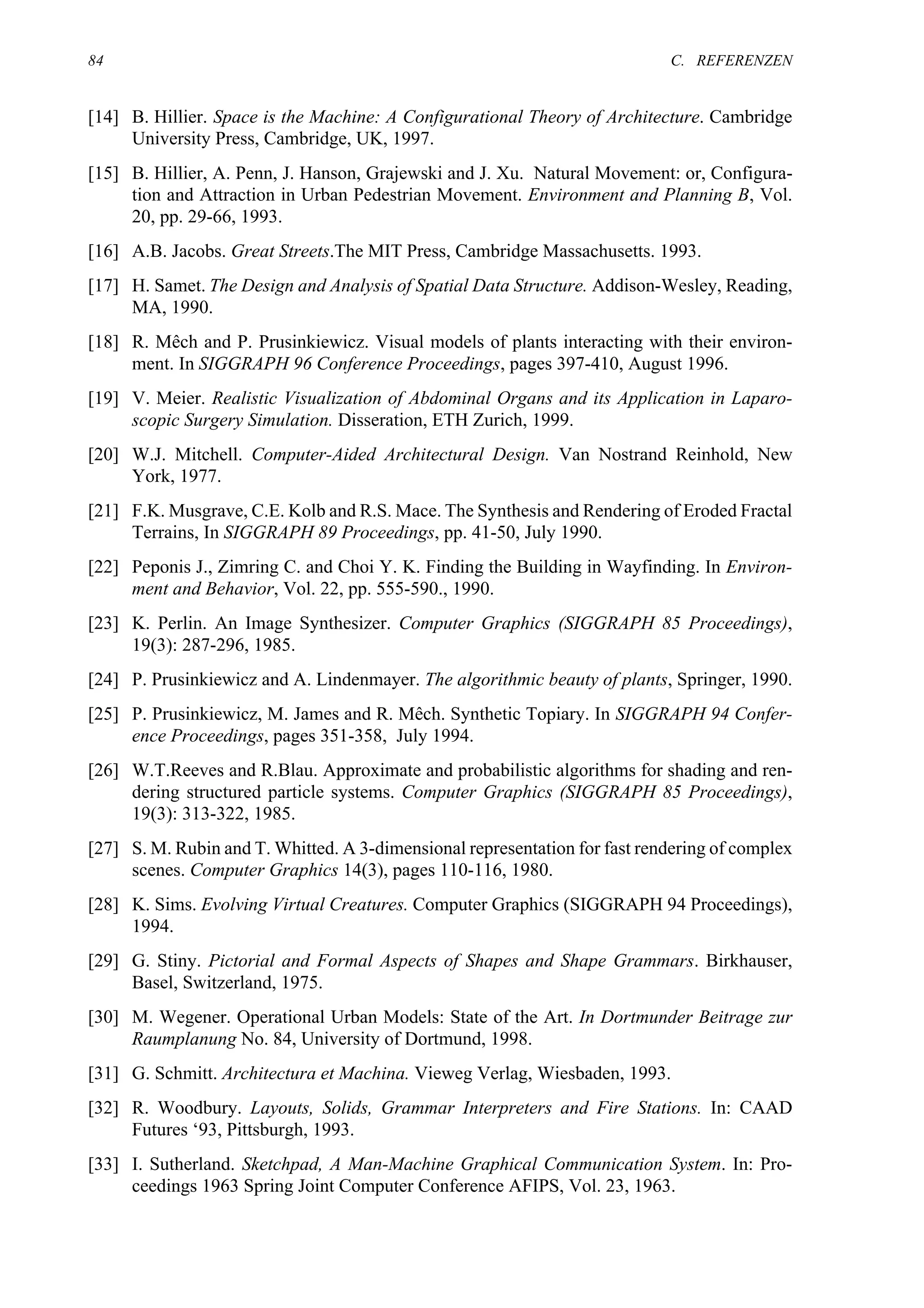 84                                                                          C. REFERENZEN


[14] B. Hillier. Space is the Machine: A Configurational Theory of Architecture. Cambridge
     University Press, Cambridge, UK, 1997.
[15] B. Hillier, A. Penn, J. Hanson, Grajewski and J. Xu. Natural Movement: or, Configura-
     tion and Attraction in Urban Pedestrian Movement. Environment and Planning B, Vol.
     20, pp. 29-66, 1993.
[16] A.B. Jacobs. Great Streets.The MIT Press, Cambridge Massachusetts. 1993.
[17] H. Samet. The Design and Analysis of Spatial Data Structure. Addison-Wesley, Reading,
     MA, 1990.
[18] R. Mêch and P. Prusinkiewicz. Visual models of plants interacting with their environ-
     ment. In SIGGRAPH 96 Conference Proceedings, pages 397-410, August 1996.
[19] V. Meier. Realistic Visualization of Abdominal Organs and its Application in Laparo-
     scopic Surgery Simulation. Disseration, ETH Zurich, 1999.
[20] W.J. Mitchell. Computer-Aided Architectural Design. Van Nostrand Reinhold, New
     York, 1977.
[21] F.K. Musgrave, C.E. Kolb and R.S. Mace. The Synthesis and Rendering of Eroded Fractal
     Terrains, In SIGGRAPH 89 Proceedings, pp. 41-50, July 1990.
[22] Peponis J., Zimring C. and Choi Y. K. Finding the Building in Wayfinding. In Environ-
     ment and Behavior, Vol. 22, pp. 555-590., 1990.
[23] K. Perlin. An Image Synthesizer. Computer Graphics (SIGGRAPH 85 Proceedings),
     19(3): 287-296, 1985.
[24] P. Prusinkiewicz and A. Lindenmayer. The algorithmic beauty of plants, Springer, 1990.
[25] P. Prusinkiewicz, M. James and R. Mêch. Synthetic Topiary. In SIGGRAPH 94 Confer-
     ence Proceedings, pages 351-358, July 1994.
[26] W.T.Reeves and R.Blau. Approximate and probabilistic algorithms for shading and ren-
     dering structured particle systems. Computer Graphics (SIGGRAPH 85 Proceedings),
     19(3): 313-322, 1985.
[27] S. M. Rubin and T. Whitted. A 3-dimensional representation for fast rendering of complex
     scenes. Computer Graphics 14(3), pages 110-116, 1980.
[28] K. Sims. Evolving Virtual Creatures. Computer Graphics (SIGGRAPH 94 Proceedings),
     1994.
[29] G. Stiny. Pictorial and Formal Aspects of Shapes and Shape Grammars. Birkhauser,
     Basel, Switzerland, 1975.
[30] M. Wegener. Operational Urban Models: State of the Art. In Dortmunder Beitrage zur
     Raumplanung No. 84, University of Dortmund, 1998.
[31] G. Schmitt. Architectura et Machina. Vieweg Verlag, Wiesbaden, 1993.
[32] R. Woodbury. Layouts, Solids, Grammar Interpreters and Fire Stations. In: CAAD
     Futures ‘93, Pittsburgh, 1993.
[33] I. Sutherland. Sketchpad, A Man-Machine Graphical Communication System. In: Pro-
     ceedings 1963 Spring Joint Computer Conference AFIPS, Vol. 23, 1963.
 