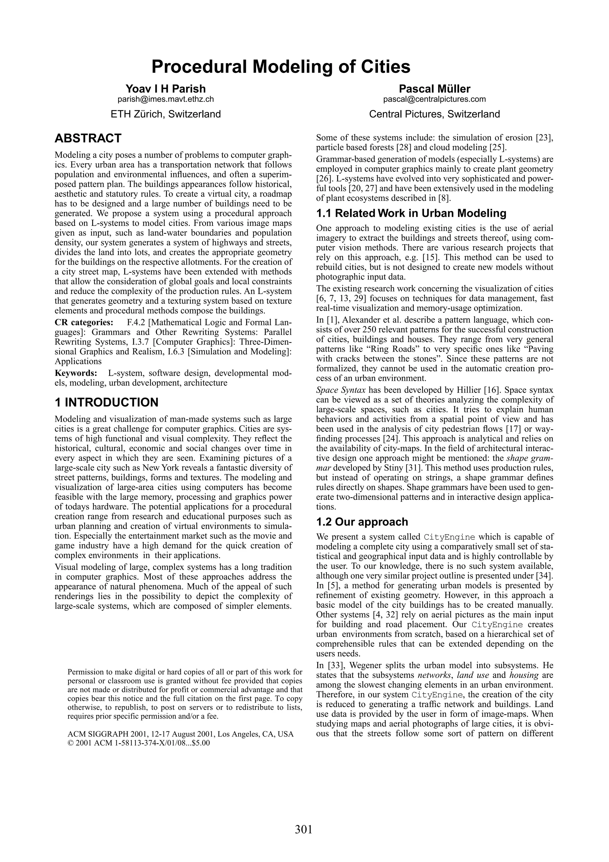Procedural Modeling of Cities
                     Yoav I H Parish                                                                  Pascal Müller
                  parish@imes.mavt.ethz.ch                                                        pascal@centralpictures.com
                ETH Zürich, Switzerland                                                       Central Pictures, Switzerland

ABSTRACT                                                                       Some of these systems include: the simulation of erosion [23],
                                                                               particle based forests [28] and cloud modeling [25].
Modeling a city poses a number of problems to computer graph-                  Grammar-based generation of models (especially L-systems) are
ics. Every urban area has a transportation network that follows                employed in computer graphics mainly to create plant geometry
population and environmental inﬂuences, and often a superim-                   [26]. L-systems have evolved into very sophisticated and power-
posed pattern plan. The buildings appearances follow historical,               ful tools [20, 27] and have been extensively used in the modeling
aesthetic and statutory rules. To create a virtual city, a roadmap             of plant ecosystems described in [8].
has to be designed and a large number of buildings need to be
generated. We propose a system using a procedural approach                     1.1 Related Work in Urban Modeling
based on L-systems to model cities. From various image maps
                                                                               One approach to modeling existing cities is the use of aerial
given as input, such as land-water boundaries and population
                                                                               imagery to extract the buildings and streets thereof, using com-
density, our system generates a system of highways and streets,
                                                                               puter vision methods. There are various research projects that
divides the land into lots, and creates the appropriate geometry
                                                                               rely on this approach, e.g. [15]. This method can be used to
for the buildings on the respective allotments. For the creation of
                                                                               rebuild cities, but is not designed to create new models without
a city street map, L-systems have been extended with methods
                                                                               photographic input data.
that allow the consideration of global goals and local constraints
and reduce the complexity of the production rules. An L-system                 The existing research work concerning the visualization of cities
that generates geometry and a texturing system based on texture                [6, 7, 13, 29] focuses on techniques for data management, fast
elements and procedural methods compose the buildings.                         real-time visualization and memory-usage optimization.
CR categories: F.4.2 [Mathematical Logic and Formal Lan-                       In [1], Alexander et al. describe a pattern language, which con-
guages]: Grammars and Other Rewriting Systems: Parallel                        sists of over 250 relevant patterns for the successful construction
Rewriting Systems, I.3.7 [Computer Graphics]: Three-Dimen-                     of cities, buildings and houses. They range from very general
sional Graphics and Realism, I.6.3 [Simulation and Modeling]:                  patterns like “Ring Roads” to very speciﬁc ones like “Paving
Applications                                                                   with cracks between the stones”. Since these patterns are not
                                                                               formalized, they cannot be used in the automatic creation pro-
Keywords: L-system, software design, developmental mod-
                                                                               cess of an urban environment.
els, modeling, urban development, architecture
                                                                               Space Syntax has been developed by Hillier [16]. Space syntax
1 INTRODUCTION                                                                 can be viewed as a set of theories analyzing the complexity of
                                                                               large-scale spaces, such as cities. It tries to explain human
Modeling and visualization of man-made systems such as large                   behaviors and activities from a spatial point of view and has
cities is a great challenge for computer graphics. Cities are sys-             been used in the analysis of city pedestrian ﬂows [17] or way-
tems of high functional and visual complexity. They reﬂect the                 ﬁnding processes [24]. This approach is analytical and relies on
historical, cultural, economic and social changes over time in                 the availability of city-maps. In the ﬁeld of architectural interac-
every aspect in which they are seen. Examining pictures of a                   tive design one approach might be mentioned: the shape gram-
large-scale city such as New York reveals a fantastic diversity of             mar developed by Stiny [31]. This method uses production rules,
street patterns, buildings, forms and textures. The modeling and               but instead of operating on strings, a shape grammar deﬁnes
visualization of large-area cities using computers has become                  rules directly on shapes. Shape grammars have been used to gen-
feasible with the large memory, processing and graphics power                  erate two-dimensional patterns and in interactive design applica-
of todays hardware. The potential applications for a procedural                tions.
creation range from research and educational purposes such as
urban planning and creation of virtual environments to simula-                 1.2 Our approach
tion. Especially the entertainment market such as the movie and                We present a system called CityEngine which is capable of
game industry have a high demand for the quick creation of                     modeling a complete city using a comparatively small set of sta-
complex environments in their applications.                                    tistical and geographical input data and is highly controllable by
Visual modeling of large, complex systems has a long tradition                 the user. To our knowledge, there is no such system available,
in computer graphics. Most of these approaches address the                     although one very similar project outline is presented under [34].
appearance of natural phenomena. Much of the appeal of such                    In [5], a method for generating urban models is presented by
renderings lies in the possibility to depict the complexity of                 reﬁnement of existing geometry. However, in this approach a
large-scale systems, which are composed of simpler elements.                   basic model of the city buildings has to be created manually.
                                                                               Other systems [4, 32] rely on aerial pictures as the main input
                                                                               for building and road placement. Our CityEngine creates
                                                                               urban environments from scratch, based on a hierarchical set of
                                                                               comprehensible rules that can be extended depending on the
                                                                               users needs.
                                                                               In [33], Wegener splits the urban model into subsystems. He
   Permission to make digital or hard copies of all or part of this work for   states that the subsystems networks, land use and housing are
   personal or classroom use is granted without fee provided that copies
   are not made or distributed for profit or commercial advantage and that
                                                                               among the slowest changing elements in an urban environment.
   copies bear this notice and the full citation on the first page. To copy    Therefore, in our system CityEngine, the creation of the city
   otherwise, to republish, to post on servers or to redistribute to lists,    is reduced to generating a trafﬁc network and buildings. Land
   requires prior specific permission and/or a fee.                            use data is provided by the user in form of image-maps. When
                                                                               studying maps and aerial photographs of large cities, it is obvi-
   ACM SIGGRAPH 2001, 12-17 August 2001, Los Angeles, CA, USA                  ous that the streets follow some sort of pattern on different
   © 2001 ACM 1-58113-374-X/01/08...$5.00




                                                                         301
 