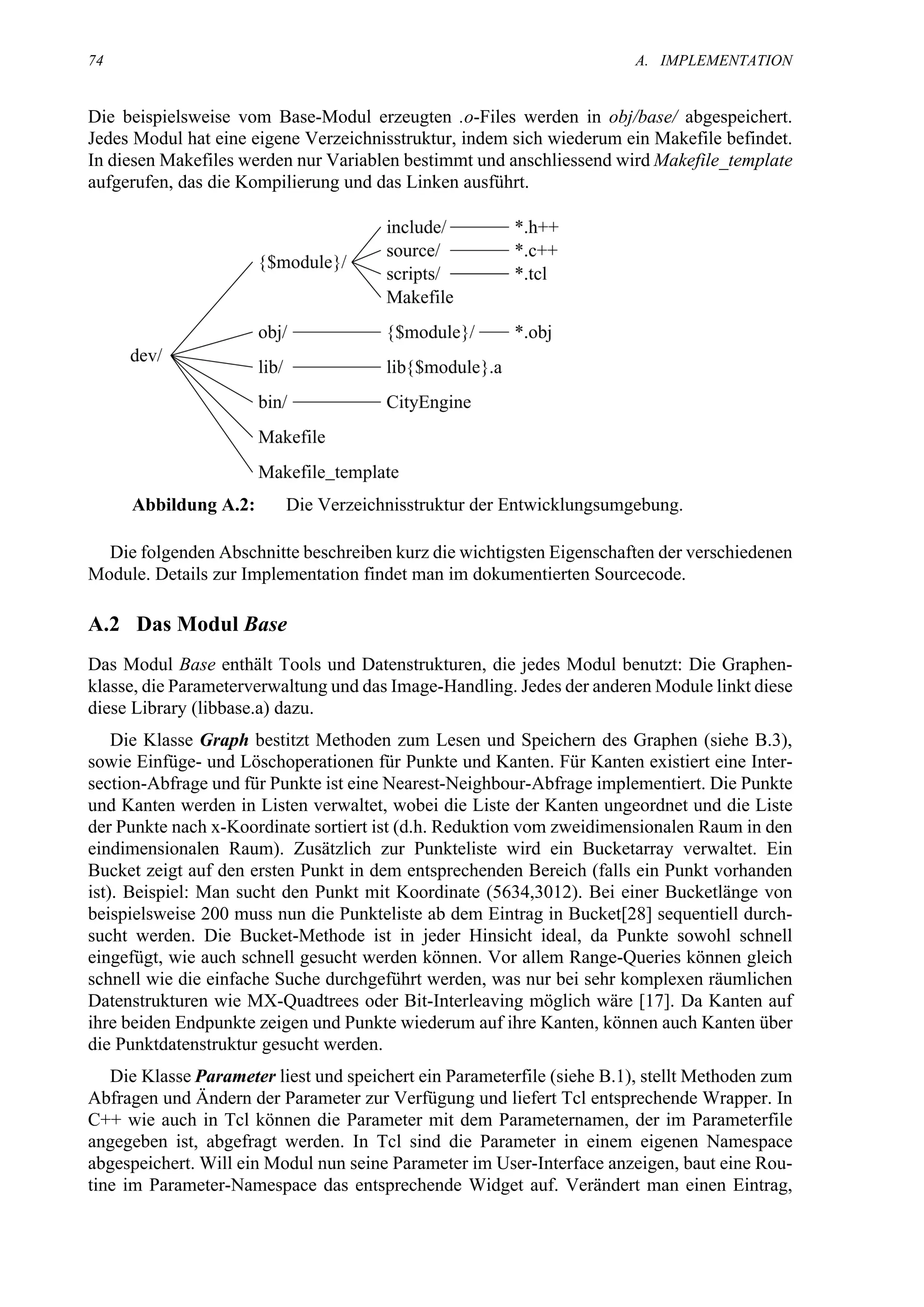 74                                                                       A. IMPLEMENTATION


Die beispielsweise vom Base-Modul erzeugten .o-Files werden in obj/base/ abgespeichert.
Jedes Modul hat eine eigene Verzeichnisstruktur, indem sich wiederum ein Makefile befindet.
In diesen Makefiles werden nur Variablen bestimmt und anschliessend wird Makefile_template
aufgerufen, das die Kompilierung und das Linken ausführt.




     Abbildung A.2:       Die Verzeichnisstruktur der Entwicklungsumgebung.

  Die folgenden Abschnitte beschreiben kurz die wichtigsten Eigenschaften der verschiedenen
Module. Details zur Implementation findet man im dokumentierten Sourcecode.

A.2 Das Modul Base
Das Modul Base enthält Tools und Datenstrukturen, die jedes Modul benutzt: Die Graphen-
klasse, die Parameterverwaltung und das Image-Handling. Jedes der anderen Module linkt diese
diese Library (libbase.a) dazu.
    Die Klasse Graph bestitzt Methoden zum Lesen und Speichern des Graphen (siehe B.3),
sowie Einfüge- und Löschoperationen für Punkte und Kanten. Für Kanten existiert eine Inter-
section-Abfrage und für Punkte ist eine Nearest-Neighbour-Abfrage implementiert. Die Punkte
und Kanten werden in Listen verwaltet, wobei die Liste der Kanten ungeordnet und die Liste
der Punkte nach x-Koordinate sortiert ist (d.h. Reduktion vom zweidimensionalen Raum in den
eindimensionalen Raum). Zusätzlich zur Punkteliste wird ein Bucketarray verwaltet. Ein
Bucket zeigt auf den ersten Punkt in dem entsprechenden Bereich (falls ein Punkt vorhanden
ist). Beispiel: Man sucht den Punkt mit Koordinate (5634,3012). Bei einer Bucketlänge von
beispielsweise 200 muss nun die Punkteliste ab dem Eintrag in Bucket[28] sequentiell durch-
sucht werden. Die Bucket-Methode ist in jeder Hinsicht ideal, da Punkte sowohl schnell
eingefügt, wie auch schnell gesucht werden können. Vor allem Range-Queries können gleich
schnell wie die einfache Suche durchgeführt werden, was nur bei sehr komplexen räumlichen
Datenstrukturen wie MX-Quadtrees oder Bit-Interleaving möglich wäre [17]. Da Kanten auf
ihre beiden Endpunkte zeigen und Punkte wiederum auf ihre Kanten, können auch Kanten über
die Punktdatenstruktur gesucht werden.
   Die Klasse Parameter liest und speichert ein Parameterfile (siehe B.1), stellt Methoden zum
Abfragen und Ändern der Parameter zur Verfügung und liefert Tcl entsprechende Wrapper. In
C++ wie auch in Tcl können die Parameter mit dem Parameternamen, der im Parameterfile
angegeben ist, abgefragt werden. In Tcl sind die Parameter in einem eigenen Namespace
abgespeichert. Will ein Modul nun seine Parameter im User-Interface anzeigen, baut eine Rou-
tine im Parameter-Namespace das entsprechende Widget auf. Verändert man einen Eintrag,
 