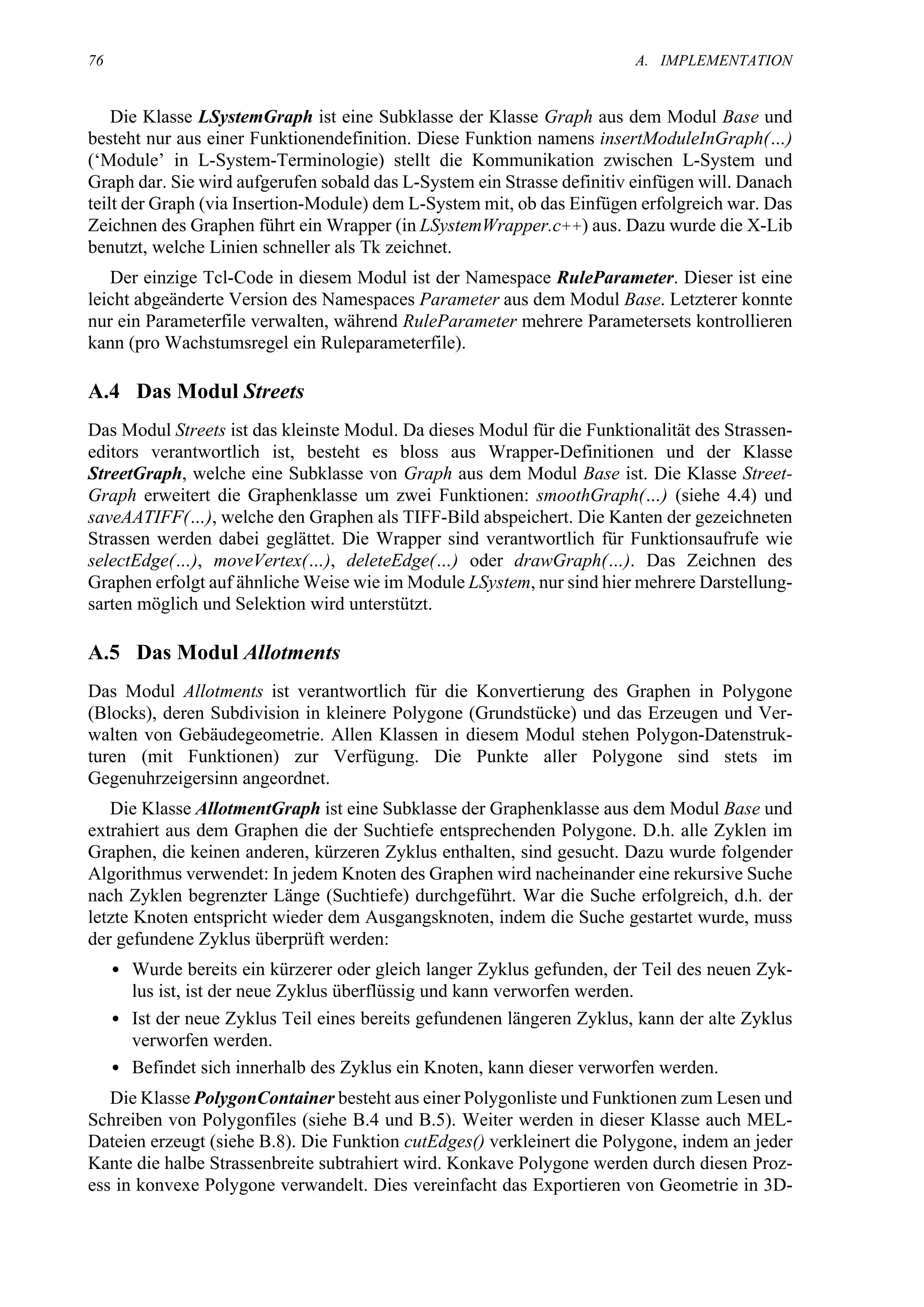 76                                                                       A. IMPLEMENTATION


    Die Klasse LSystemGraph ist eine Subklasse der Klasse Graph aus dem Modul Base und
besteht nur aus einer Funktionendefinition. Diese Funktion namens insertModuleInGraph(…)
(‘Module’ in L-System-Terminologie) stellt die Kommunikation zwischen L-System und
Graph dar. Sie wird aufgerufen sobald das L-System ein Strasse definitiv einfügen will. Danach
teilt der Graph (via Insertion-Module) dem L-System mit, ob das Einfügen erfolgreich war. Das
Zeichnen des Graphen führt ein Wrapper (in LSystemWrapper.c++) aus. Dazu wurde die X-Lib
benutzt, welche Linien schneller als Tk zeichnet.
   Der einzige Tcl-Code in diesem Modul ist der Namespace RuleParameter. Dieser ist eine
leicht abgeänderte Version des Namespaces Parameter aus dem Modul Base. Letzterer konnte
nur ein Parameterfile verwalten, während RuleParameter mehrere Parametersets kontrollieren
kann (pro Wachstumsregel ein Ruleparameterfile).

A.4 Das Modul Streets
Das Modul Streets ist das kleinste Modul. Da dieses Modul für die Funktionalität des Strassen-
editors verantwortlich ist, besteht es bloss aus Wrapper-Definitionen und der Klasse
StreetGraph, welche eine Subklasse von Graph aus dem Modul Base ist. Die Klasse Street-
Graph erweitert die Graphenklasse um zwei Funktionen: smoothGraph(…) (siehe 4.4) und
saveAATIFF(…), welche den Graphen als TIFF-Bild abspeichert. Die Kanten der gezeichneten
Strassen werden dabei geglättet. Die Wrapper sind verantwortlich für Funktionsaufrufe wie
selectEdge(…), moveVertex(…), deleteEdge(…) oder drawGraph(…). Das Zeichnen des
Graphen erfolgt auf ähnliche Weise wie im Module LSystem, nur sind hier mehrere Darstellung-
sarten möglich und Selektion wird unterstützt.

A.5 Das Modul Allotments
Das Modul Allotments ist verantwortlich für die Konvertierung des Graphen in Polygone
(Blocks), deren Subdivision in kleinere Polygone (Grundstücke) und das Erzeugen und Ver-
walten von Gebäudegeometrie. Allen Klassen in diesem Modul stehen Polygon-Datenstruk-
turen (mit Funktionen) zur Verfügung. Die Punkte aller Polygone sind stets im
Gegenuhrzeigersinn angeordnet.
   Die Klasse AllotmentGraph ist eine Subklasse der Graphenklasse aus dem Modul Base und
extrahiert aus dem Graphen die der Suchtiefe entsprechenden Polygone. D.h. alle Zyklen im
Graphen, die keinen anderen, kürzeren Zyklus enthalten, sind gesucht. Dazu wurde folgender
Algorithmus verwendet: In jedem Knoten des Graphen wird nacheinander eine rekursive Suche
nach Zyklen begrenzter Länge (Suchtiefe) durchgeführt. War die Suche erfolgreich, d.h. der
letzte Knoten entspricht wieder dem Ausgangsknoten, indem die Suche gestartet wurde, muss
der gefundene Zyklus überprüft werden:
     • Wurde bereits ein kürzerer oder gleich langer Zyklus gefunden, der Teil des neuen Zyk-
       lus ist, ist der neue Zyklus überflüssig und kann verworfen werden.
     • Ist der neue Zyklus Teil eines bereits gefundenen längeren Zyklus, kann der alte Zyklus
       verworfen werden.
     • Befindet sich innerhalb des Zyklus ein Knoten, kann dieser verworfen werden.
   Die Klasse PolygonContainer besteht aus einer Polygonliste und Funktionen zum Lesen und
Schreiben von Polygonfiles (siehe B.4 und B.5). Weiter werden in dieser Klasse auch MEL-
Dateien erzeugt (siehe B.8). Die Funktion cutEdges() verkleinert die Polygone, indem an jeder
Kante die halbe Strassenbreite subtrahiert wird. Konkave Polygone werden durch diesen Proz-
ess in konvexe Polygone verwandelt. Dies vereinfacht das Exportieren von Geometrie in 3D-
 