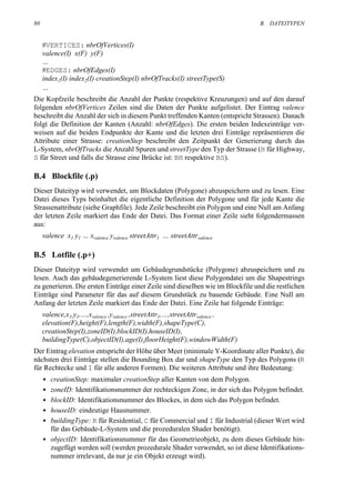 80                                                                               B. DATEITYPEN


     #VERTICES: nbrOfVertices(I)
     valence(I) x(F) y(F)
     …
     #EDGES: nbrOfEdges(I)
     index1(I) index2(I) creationStep(I) nbrOfTracks(I) streetType(S)
     …
Die Kopfzeile beschreibt die Anzahl der Punkte (respektive Kreuzungen) und auf den darauf
folgenden nbrOfVertices Zeilen sind die Daten der Punkte aufgelistet. Der Eintrag valence
beschreibt die Anzahl der sich in diesem Punkt treffenden Kanten (entspricht Strassen). Danach
folgt die Definition der Kanten (Anzahl: nbrOfEdges). Die ersten beiden Indexeinträge ver-
weisen auf die beiden Endpunkte der Kante und die letzten drei Einträge repräsentieren die
Attribute einer Strasse: creationStep beschreibt den Zeitpunkt der Generierung durch das
L-System, nbrOfTracks die Anzahl Spuren und streetType den Typ der Strasse (H für Highway,
S für Street und falls die Strasse eine Brücke ist: BH respektive BS).

B.4 Blockfile (.p)
Dieser Dateityp wird verwendet, um Blockdaten (Polygone) abzuspeichern und zu lesen. Eine
Datei dieses Typs beinhaltet die eigentliche Definition der Polygone und für jede Kante die
Strassenattribute (siehe Graphfile). Jede Zeile beschreibt ein Polygon und eine Null am Anfang
der letzten Zeile markiert das Ende der Datei. Das Format einer Zeile sieht folgendermassen
aus:
     valence x1 y1 … xvalence yvalence streetAttr1 … streetAttrvalence

B.5 Lotfile (.p+)
Dieser Dateityp wird verwendet um Gebäudegrundstücke (Polygone) abzuspeichern und zu
lesen. Auch das gebäudegenerierende L-System liest diese Polygondatei um die Shapestrings
zu generieren. Die ersten Einträge einer Zeile sind dieselben wie im Blockfile und die restlichen
Einträge sind Parameter für das auf diesem Grundstück zu bauende Gebäude. Eine Null am
Anfang der letzten Zeile markiert das Ende der Datei. Eine Zeile hat folgende Einträge:
     valence,x1,y1,…,xvalence ,yvalence ,streetAttr1,…,streetAttrvalence ,
     elevation(F),height(F),length(F),width(F),shapeType(C),
     creationStep(I),zoneID(I),blockID(I),houseID(I),
     buildingType(C),objectID(I),age(I),floorHeight(F),windowWidth(F)
Der Eintrag elevation entspricht der Höhe über Meer (minimale Y-Koordinate aller Punkte), die
nächsten drei Einträge stellen die Bounding Box dar und shapeType den Typ des Polygons (R
für Rechtecke und I für alle anderen Formen). Die weiteren Attribute und ihre Bedeutung:
     • creationStep: maximaler creationStep aller Kanten von dem Polygon.
     • zoneID: Identifikationsnummer der rechteckigen Zone, in der sich das Polygon befindet.
     • blockID: Identifikationsnummer des Blockes, in dem sich das Polygon befindet.
     • houseID: eindeutige Hausnummer.
     • buildingType: R für Residential, C für Commercial und I für Industrial (dieser Wert wird
       für das Gebäude-L-System und die prozeduralen Shader benötigt).
     • objectID: Identifikationsnummer für das Geometrieobjekt, zu dem dieses Gebäude hin-
       zugefügt werden soll (werden prozedurale Shader verwendet, so ist diese Identifikations-
       nummer irrelevant, da nur je ein Objekt erzeugt wird).
 