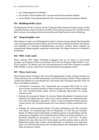 B.6 BUILDINGRULEFILE (.LSYS)                                                                 81


  • age: Erbauungsjahr des Gebäudes.
  • floorHeight: Stockwerkhöhe (für L-System und nicht-prozeduralen Shader);
  • windowWidth: Fensterabschnittsbreite (für L-System und nicht-prozeduralen Shader).

B.6 Buildingrulefile (.lsys)
Die Regelwerke für das L-System, das die CityEngine Shape Grammar Strings erzeugt, werden
in diesem Dateityp verfasst. Da dieser auf XML basiert und sich streng an die L-System-Syntax
hält, ist dessen Anwendung leicht nachvollziehbar und bedarf keiner weiteren Erklärung.

B.7 Shapestringfile (.str)
Diese Dateien werden vom Gebäudegenerierenden L-System erzeugt und jede Datei beinhaltet
einen CityEngine Shape Grammar String, der die Form eines Gebäudes beschreibt. Der Datein-
ame beinhaltet die eindeutige Gebäudenummer (houseID), wodurch jedem Gebäude die
entsprechende Shapestringdatei zugeordnet werden kann. Die Shape Grammar ist in Kapitel 6
beschrieben.

B.8 MEL Code (.mel)
Dieser einfache MEL (Maya Embedded Language) Code ist vor allem zu Testzwecken
geeignet, um Polygone in Maya zu betrachten. Der Code liest Polygone (MEL-Befehl: create-
Facet) jeglicher Art (Blocks und Lots) und anschliessend werden diese Polygone extrudiert
(MEL-Befehl: extrude), wobei keine Texturinformationen hinzugefügt werden.

B.9 Maya Ascii (.ma)
Maya Szenen können als Binary oder Ascii Files abgespeichert werden. Letztere bestehen aus
einem reduzierten Set von MEL-Kommandos, mit denen Geometrie direkt in Maya eingelesen
werden kann (ähnlich wie zum Beispiel das .obj Format). Die CityEngine kann drei Arten von
Maya Ascii Dateien schreiben:
  1. Untexturierte Extrusionen: Der Unterschied zum erzeugten MEL-Code ist, dass
     dieses Format wesentlich schneller in Maya eingelesen ist und nur ein Objekt erzeugt,
     was viele Transform-Nodes erspart und die resultiernde Maya-Szene um einiges
     schneller macht.
  2. Gebäude für prozedurale Shader: Es wird pro Shader (Residential, Commercial und
     Industrial) ein Objekt generiert. Jedem Face werden Attribute wie Gebäudenummer,
     Alter oder Fassadengrösse zugeordnet, welche von den prozeduralen Shadern gelesen
     werden können. Die Texturkoordinaten der Faces können in Maya normalisiert wer-
     den.
  3. Gebäude für nicht-prozedurale Shader: Für jeden Gebäudetyp (objectID) existieren
     zwei Shader: ein Fassadenshader und ein Dachshader. Es wird also pro Fassaden-
     Shader ein Objekt und pro Dachshader ein Objekt generiert. Fassadenshader sind fol-
     gendermassen aufgebaut: Ein Fensterabschnitt mit Höhe floorHeight und Breite win-
     dowWidth entspricht im Texturraum U von 0 bis 1 und V von 0 bis 1. In Maya
     bedeutet dies nun nicht, dass alle Fenster gleich aussehen müssen, denn es gibt die
     Möglichkeit Shader über mehrere Fensterabschnitte zu definieren (Coverage-Para-
     meter von 2DTexturePlacement). Die Texturkoordinaten der Dachobjekte können in
     Maya normalisiert werden.
 