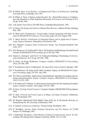 84                                                                          C. REFERENZEN


[14] B. Hillier. Space is the Machine: A Configurational Theory of Architecture. Cambridge
     University Press, Cambridge, UK, 1997.
[15] B. Hillier, A. Penn, J. Hanson, Grajewski and J. Xu. Natural Movement: or, Configura-
     tion and Attraction in Urban Pedestrian Movement. Environment and Planning B, Vol.
     20, pp. 29-66, 1993.
[16] A.B. Jacobs. Great Streets.The MIT Press, Cambridge Massachusetts. 1993.
[17] H. Samet. The Design and Analysis of Spatial Data Structure. Addison-Wesley, Reading,
     MA, 1990.
[18] R. Mêch and P. Prusinkiewicz. Visual models of plants interacting with their environ-
     ment. In SIGGRAPH 96 Conference Proceedings, pages 397-410, August 1996.
[19] V. Meier. Realistic Visualization of Abdominal Organs and its Application in Laparo-
     scopic Surgery Simulation. Disseration, ETH Zurich, 1999.
[20] W.J. Mitchell. Computer-Aided Architectural Design. Van Nostrand Reinhold, New
     York, 1977.
[21] F.K. Musgrave, C.E. Kolb and R.S. Mace. The Synthesis and Rendering of Eroded Fractal
     Terrains, In SIGGRAPH 89 Proceedings, pp. 41-50, July 1990.
[22] Peponis J., Zimring C. and Choi Y. K. Finding the Building in Wayfinding. In Environ-
     ment and Behavior, Vol. 22, pp. 555-590., 1990.
[23] K. Perlin. An Image Synthesizer. Computer Graphics (SIGGRAPH 85 Proceedings),
     19(3): 287-296, 1985.
[24] P. Prusinkiewicz and A. Lindenmayer. The algorithmic beauty of plants, Springer, 1990.
[25] P. Prusinkiewicz, M. James and R. Mêch. Synthetic Topiary. In SIGGRAPH 94 Confer-
     ence Proceedings, pages 351-358, July 1994.
[26] W.T.Reeves and R.Blau. Approximate and probabilistic algorithms for shading and ren-
     dering structured particle systems. Computer Graphics (SIGGRAPH 85 Proceedings),
     19(3): 313-322, 1985.
[27] S. M. Rubin and T. Whitted. A 3-dimensional representation for fast rendering of complex
     scenes. Computer Graphics 14(3), pages 110-116, 1980.
[28] K. Sims. Evolving Virtual Creatures. Computer Graphics (SIGGRAPH 94 Proceedings),
     1994.
[29] G. Stiny. Pictorial and Formal Aspects of Shapes and Shape Grammars. Birkhauser,
     Basel, Switzerland, 1975.
[30] M. Wegener. Operational Urban Models: State of the Art. In Dortmunder Beitrage zur
     Raumplanung No. 84, University of Dortmund, 1998.
[31] G. Schmitt. Architectura et Machina. Vieweg Verlag, Wiesbaden, 1993.
[32] R. Woodbury. Layouts, Solids, Grammar Interpreters and Fire Stations. In: CAAD
     Futures ‘93, Pittsburgh, 1993.
[33] I. Sutherland. Sketchpad, A Man-Machine Graphical Communication System. In: Pro-
     ceedings 1963 Spring Joint Computer Conference AFIPS, Vol. 23, 1963.
 