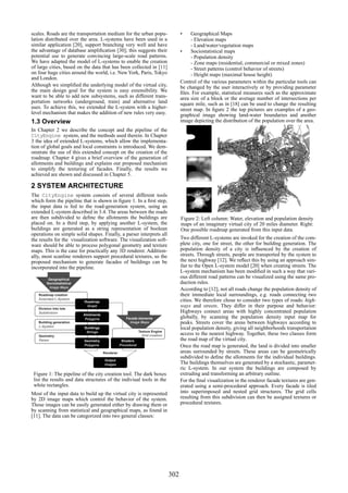 scales. Roads are the transportation medium for the urban popu-                         •    Geographical Maps
lation distributed over the area. L-systems have been used in a                              - Elevation maps
similar application [20], support branching very well and have                               - Land/water/vegetation maps
the advantage of database ampliﬁcation [30]; this suggests their                        •    Sociostatistical maps
potential use to generate convincing large-scale road patterns.                              - Population density
We have adapted the model of L-systems to enable the creation                                - Zone maps (residential, commercial or mixed zones)
of large cities, based on the data that has been collected in [11]                           - Street patterns (control behavior of streets)
on four huge cities around the world, i.e. New York, Paris, Tokyo                            - Height maps (maximal house height)
and London.
                                                                                        Control of the various parameters within the particular tools can
Although we simpliﬁed the underlying model of the virtual city,                         be changed by the user interactively or by providing parameter
the main design goal for the system is easy extensibility. We                           ﬁles. For example, statistical measures such as the approximate
want to be able to add new subsystems, such as different trans-                         area size of a block or the average number of intersections per
portation networks (underground, train) and alternative land                            square mile, such as in [18] can be used to change the resulting
uses. To achieve this, we extended the L-system with a higher-                          street map. In ﬁgure 2 the top pictures are examples of a geo-
level mechanism that makes the addition of new rules very easy.                         graphical image showing land-water boundaries and another
1.3 Overview                                                                            image depicting the distribution of the population over the area.
In Chapter 2 we describe the concept and the pipeline of the
CityEngine system, and the methods used therein. In Chapter
3 the idea of extended L-systems, which allow the implementa-
tion of global goals and local constraints is introduced. We dem-
onstrate the use of this extended concept on the creation of the
roadmap. Chapter 4 gives a brief overview of the generation of
allotments and buildings and explains our proposed mechanism
to simplify the texturing of facades. Finally, the results we
achieved are shown and discussed in Chapter 5.

2 SYSTEM ARCHITECTURE
The CityEngine system consists of several different tools
which form the pipeline that is shown in ﬁgure 1. In a ﬁrst step,
the input data is fed to the road-generation system, using an
extended L-system described in 3.4. The areas between the roads
are then subdivided to deﬁne the allotments the buildings are                           Figure 2: Left column: Water, elevation and population density
placed on. In a third step, by applying another L-system, the                           maps of an imaginary virtual city of 20 miles diameter. Right:
buildings are generated as a string representation of boolean                           One possible roadmap generated from this input data.
operations on simple solid shapes. Finally, a parser interprets all
the results for the visualization software. The visualization soft-                     Two different L-systems are invoked for the creation of the com-
ware should be able to process polygonal geometry and texture                           plete city, one for street, the other for building generation. The
maps. This is the case for practically any 3D renderer. Addition-                       population density of a city is inﬂuenced by the creation of
ally, most scanline renderers support procedural textures, so the                       streets. Through streets, people are transported by the system to
proposed mechanism to generate facades of buildings can be                              the next highway [12]. We reﬂect this by using an approach sim-
incorporated into the pipeline.                                                         ilar to the Open L-system model [20] when creating streets. The
                                                                                        L-system mechanism has been modiﬁed in such a way that vari-
         Geographical
                                                                                        ous different road patterns can be visualized using the same pro-
        Sociostatistical                                                                duction rules.
         Image Maps
                                                                                        According to [12], not all roads change the population density of
   Roadmap creation                                                                     their immediate local surroundings, e.g. roads connecting two
   Extended L-System                                                                    cities. We therefore chose to consider two types of roads: high-
                           Roadmap

   Division into lots
                            Graph                                                       ways and streets. They differ in their purpose and behavior:
   Subdivision                                                                          Highways connect areas with highly concentrated population
                           Allotments
                           Polygons                    Facade elements                  globally, by scanning the population density input map for
   Building generation                                   Image Maps                     peaks. Streets cover the areas between highways according to
   L-System                Buildings                                                    local population density, giving all neighborhoods transportation
                            Strings                             Texture Engine
   Geometry                                                       Grid creation         access to the nearest highway. Together, these two classes form
   Parser                  Geometry                 Shaders                             the road map of the virtual city.
                           Polygons                Procedural                           Once the road map is generated, the land is divided into smaller
                                        Renderer                                        areas surrounded by streets. These areas can be geometrically
                                                                                        subdivided to deﬁne the allotments for the individual buildings.
                                        Output
                                        Images                                          The buildings themselves are generated by a stochastic, paramet-
                                                                                        ric L-system. In our system the buildings are composed by
 Figure 1: The pipeline of the city creation tool. The dark boxes                       extruding and transforming an arbitrary outline.
 list the results and data structures of the indiviual tools in the                     For the ﬁnal visualization in the renderer facade textures are gen-
 white rectangles.                                                                      erated using a semi-procedural approach. Every facade is tiled
Most of the input data to build up the virtual city is represented                      into superimposed and nested grid structures. The grid cells
by 2D image maps which control the behavior of the system.                              resulting from this subdivision can then be assigned textures or
Those images can be easily generated either by drawing them or                          procedural textures.
by scanning from statistical and geographical maps, as found in
[11]. The data can be categorized into two general classes:




                                                                                  302
 