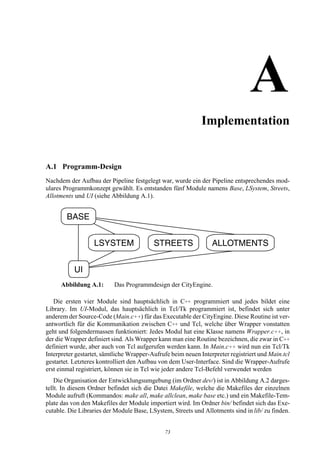 AImplementation


A.1 Programm-Design
Nachdem der Aufbau der Pipeline festgelegt war, wurde ein der Pipeline entsprechendes mod-
ulares Programmkonzept gewählt. Es entstanden fünf Module namens Base, LSystem, Streets,
Allotments und UI (siehe Abbildung A.1).




      Abbildung A.1:      Das Programmdesign der CityEngine.

   Die ersten vier Module sind hauptsächlich in C++ programmiert und jedes bildet eine
Library. Im UI-Modul, das hauptsächlich in Tcl/Tk programmiert ist, befindet sich unter
anderem der Source-Code (Main.c++) für das Executable der CityEngine. Diese Routine ist ver-
antwortlich für die Kommunikation zwischen C++ und Tcl, welche über Wrapper vonstatten
geht und folgendermassen funktioniert: Jedes Modul hat eine Klasse namens Wrapper.c++, in
der die Wrapper definiert sind. Als Wrapper kann man eine Routine bezeichnen, die zwar in C++
definiert wurde, aber auch von Tcl aufgerufen werden kann. In Main.c++ wird nun ein Tcl/Tk
Interpreter gestartet, sämtliche Wrapper-Aufrufe beim neuen Interpreter registriert und Main.tcl
gestartet. Letzteres kontrolliert den Aufbau von dem User-Interface. Sind die Wrapper-Aufrufe
erst einmal registriert, können sie in Tcl wie jeder andere Tcl-Befehl verwendet werden
    Die Organisation der Entwicklungsumgebung (im Ordner dev/) ist in Abbildung A.2 darges-
tellt. In diesem Ordner befindet sich die Datei Makefile, welche die Makefiles der einzelnen
Module aufruft (Kommandos: make all, make allclean, make base etc.) und ein Makefile-Tem-
plate das von den Makefiles der Module importiert wird. Im Ordner bin/ befindet sich das Exe-
cutable. Die Libraries der Module Base, LSystem, Streets und Allotments sind in lib/ zu finden.


                                              73
 