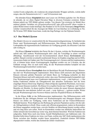 A.3 DAS MODUL LSYSTEM                                                                        75


werden Events aufgerufen, die wiederum die entsprechenden Wrapper aufrufen, welche dafür
sorgen, dass die Parameterwerte in C++ und Tcl konsistent sind.
    Die abstrakte Klasse Heightfield dient zum Lesen von 2D-Daten jeglicher Art. Die Klasse
ist abstrakt, da vor allem Digital Elevation Maps in diversen Formaten existieren. Bisher
können jedoch nur TIFF-Bilder gelesen werden. Von diesem Typ existieren im Modul Base
mehrere globale Variablen wie gPopulationDensityHF oder gElevationHF (diese werden in
jedem Modul immer wieder benötigt). Das Pendant in Tcl/Tk ist der Namespace ImageViewer,
welcher verantwortlich für das Anzeigen der Bilder im User-Interface ist (vollständig in Tk).
Da Tk keine TIFF-Bilder lesen kann, wurde das Img-Package von Jan Nijtmans benutzt.

A.3 Das Modul LSystem

Das Modul LSystem ist verantwortlich für die Strassennetzwerkgenerierung. Es beinhaltet den
Parser samt Wachstumsregeln und Diffusionssystem. Den Klassen dieses Moduls werden
Lookuptables für trigonometrische Funktionen zur Verfügung gestellt, da effizienter Code hier
sehr wichtig ist.
   Die Klasse LSystem beinhaltet den Parser für das L-System, welcher die Wachstumsregeln
aufruft und, falls mehrere Wachstumsregeln aktiv sind, die Vorschläge in einem vereinigt
(Blending). Anschliessend wird der Environmentcheck (durch Klasse Environment) aus-
geführt. Danach wird die (eventuell) resultierende Strasse im Graphen eingefügt und im Diffu-
sionssystem findet ein Update statt. Die Ersetzungsregeln im L-System sind fest implementiert,
d.h. es können keine neuen Ersetzungsregeln eingebaut werden wie im L-System, das die
Gebäude erzeugt. Dies ist auch nicht nötig, da das Wachstumsverhalten komplett mit den
Wachstumsregeln kontrolliert werden kann.
   Die abstrakte Klasse GrowingRule dient als Basisklasse für jede Wachstumsregel. Momen-
tan sind vier Wachstumsregeln implementiert. Diese Klasse stellt einerseits den abgeleiteten
Klassen relevante globale Parameter auf lokaler Basis zur Verfügung (schneller als über
Parameter-Klasse) und stellt andererseits sicher, dass neue Wachstumsregeln kompatibel sind.
Eine Wachstumsregel muss zwei Funktionen implementieren: road(…) und highway(…). Die
beiden Funktionen erhalten als Übergabewerte den aktuellen Turtlestatus und die letzte
eingefügte Strasse (Street resp. Highway). Dann erfolgt das eigentliche Wachstum, was in max-
imal 3 neuen Strassen resultiert. Die Klasse GrowingRule besitzt nun 3 Highway- und 3 Street-
Branches als Member. In diesen (public) Members werden die neuen Strassen abgespeichert
und können bis zum nächsten Aufruf von road(…) resp. highway(…) gelesen werden. Weiter
hat jede Wachstumsregel eine Parameter-Klasse und eine Heightfield-Klasse als Member.
   In der Klasse Cells ist das Diffusionssystem implementiert. Das Diffusionssystem stellt
Funktionen für das Abfragen (benutzt von Wachstumsregeln) und Absaugen (benutzt vom
Parser) von Zellen zur Verfügung, wobei diese Funktionen auf der Finiten-Differenzen-
Methode basieren. Wenn Highways die Richtung der grössten Population suchen, tritt die radi-
ale Abfragefunktion in Kraft. Diese wurde sehr effizient programmiert, indem im Konstruktor
der Klasse angegeben werden kann, wieviele Strahlen zur Berechnung benutzt werden sollen,
und wie lang diese sein sollen. Noch im Konstruktor werden nun sämtliche Indexoffsets der
Zellen mitsamt den Gewichten (je weiter weg, desto kleiner) berechnet. Wird die Funktion nun
aufgerufen, findet bloss noch eine kleine Anzahl Multiplikationen und Additionen statt. Als
Resultat liefert diese Funktion ein Array von Floats, welche eine 360°-Sicht repräsentieren (die
Werte zwischen den Strahlen werden linear interpoliert). Zusätzlich können TIFF-Bilder
abgespeichert werden, welche den Zustand der Zellen visualisieren.
 