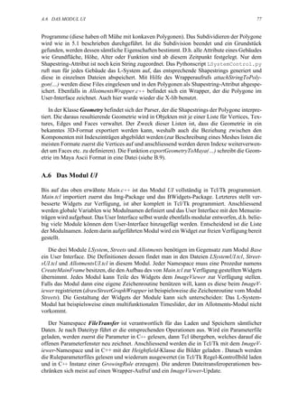 A.6 DAS MODUL UI                                                                             77


Programme (diese haben oft Mühe mit konkaven Polygonen). Das Subdividieren der Polygone
wird wie in 5.1 beschrieben durchgeführt. Ist die Subdivision beendet und ein Grundstück
gefunden, werden dessen sämtliche Eigenschaften bestimmt. D.h. alle Attribute eines Gebäudes
wie Grundfläche, Höhe, Alter oder Funktion sind ab diesem Zeitpunkt festgelegt. Nur dem
Shapestring-Attribut ist noch kein String zugeordnet. Das Pythonscript LSystemControl.py
ruft nun für jedes Gebäude das L-System auf, das entsprechende Shapestrings generiert und
diese in einzelnen Dateien abspeichert. Mit Hilfe des Wrapperaufrufs attachStringToPoly-
gon(…) werden diese Files eingelesen und in den Polygonen als Shapestring-Attribut abgespe-
ichert. Ebenfalls in AllotmentsWrapper.c++ befindet sich ein Wrapper, der die Polygone im
User-Interface zeichnet. Auch hier wurde wieder die X-lib benutzt.

    In der Klasse Geometry befindet sich der Parser, der die Shapestrings der Polygone interpre-
tiert. Die daraus resultierende Geometrie wird in Objekten mit je einer Liste für Vertices, Tex-
tures, Edges und Faces verwaltet. Der Zweck dieser Listen ist, dass die Geometrie in ein
bekanntes 3D-Format exportiert werden kann, weshalb auch die Beziehung zwischen den
Komponenten mit Indexeinträgen abgebildet werden (zur Beschreibung eines Meshes listen die
meisten Formate zuerst die Vertices auf und anschliessend werden deren Indexe weiterverwen-
det um Faces etc. zu definieren). Die Funktion exportGeometryToMaya(…) schreibt die Geom-
etrie im Maya Ascii Format in eine Datei (siehe B.9).


A.6 Das Modul UI

Bis auf das oben erwähnte Main.c++ ist das Modul UI vollständig in Tcl/Tk programmiert.
Main.tcl importiert zuerst das Img-Package und das BWidgets-Package. Letzteres stellt ver-
besserte Widgets zur Verfügung, ist aber komplett in Tcl/Tk programmiert. Anschliessend
werden globale Variablen wie Modulnamen definiert und das User Interface mit den Menuein-
trägen wird aufgebaut. Das User Interface selbst wurde ebenfalls modular entworfen, d.h. belie-
big viele Module können dem User-Interface hinzugefügt werden. Entscheidend ist die Liste
der Modulnamen. Jedem darin aufgeführten Modul wird ein Widget zur freien Verfügung bereit
gestellt.

   Die drei Module LSystem, Streets und Allotments benötigen im Gegensatz zum Modul Base
ein User Interface. Die Definitionen dessen findet man in den Dateien LSystemUI.tcl, Street-
sUI.tcl und AllotmentsUI.tcl in diesem Modul. Jeder Namespace muss eine Prozedur namens
CreateMainFrame besitzen, die den Aufbau des von Main.tcl zur Verfügung gestellten Widgets
übernimmt. Jedes Modul kann Teile des Widgets dem ImageViewer zur Verfügung stellen.
Falls das Modul dann eine eigene Zeichenroutine benützen will, kann es diese beim ImageV-
iewer registrieren (drawStreetGraphWrapper ist beispielsweise die Zeichenroutine vom Modul
Streets). Die Gestaltung der Widgets der Module kann sich unterscheiden: Das L-System-
Modul hat beispielsweise einen multifunktionalen Timeslider, der im Allotments-Modul nicht
vorkommt.

   Der Namespace FileTransfer ist verantwortlich für das Laden und Speichern sämtlicher
Daten. Je nach Dateityp führt er die entsprechenden Operationen aus. Wird ein Parameterfile
geladen, werden zuerst die Parameter in C++ gelesen, dann Tcl übergeben, welches darauf die
offenen Parameterfenster neu zeichnet. Anschliessend werden die in Tcl/Tk mit dem ImageV-
iewer-Namespace und in C++ mit der Heightfield-Klasse die Bilder geladen . Danach werden
die Ruleparameterfiles gelesen und wiederum ausgewertet (in Tcl/Tk Regel-Kontrollbild laden
und in C++ Instanz einer GrowingRule erzeugen). Die anderen Dateitransferoperationen bes-
chränken sich meist auf einen Wrapper-Aufruf und ein ImageViewer-Update.
 