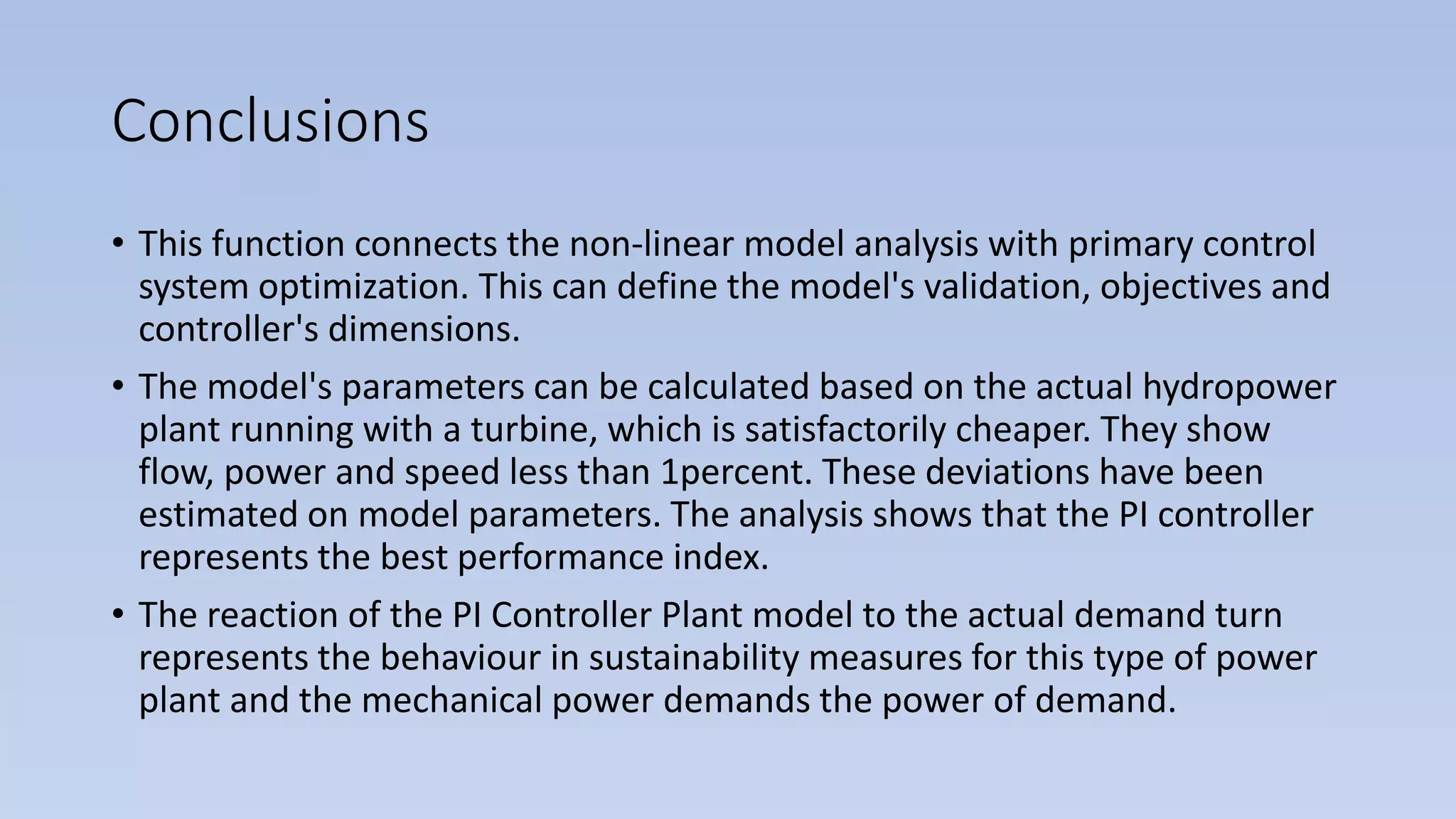 Conclusions
• This function connects the non-linear model analysis with primary control
system optimization. This can define the model's validation, objectives and
controller's dimensions.
• The model's parameters can be calculated based on the actual hydropower
plant running with a turbine, which is satisfactorily cheaper. They show
flow, power and speed less than 1percent. These deviations have been
estimated on model parameters. The analysis shows that the PI controller
represents the best performance index.
• The reaction of the PI Controller Plant model to the actual demand turn
represents the behaviour in sustainability measures for this type of power
plant and the mechanical power demands the power of demand.
 