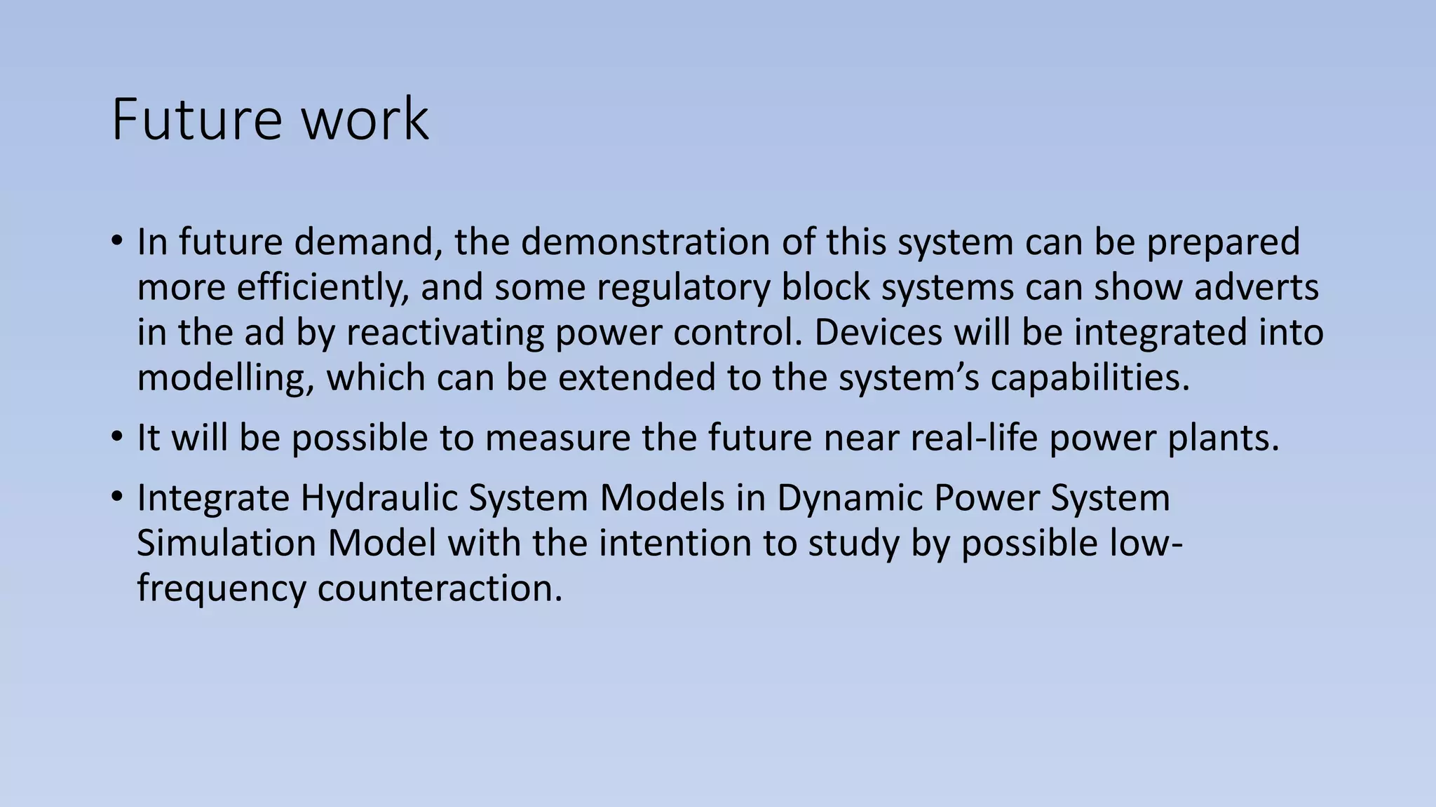 Future work
• In future demand, the demonstration of this system can be prepared
more efficiently, and some regulatory block systems can show adverts
in the ad by reactivating power control. Devices will be integrated into
modelling, which can be extended to the system’s capabilities.
• It will be possible to measure the future near real-life power plants.
• Integrate Hydraulic System Models in Dynamic Power System
Simulation Model with the intention to study by possible low-
frequency counteraction.
 