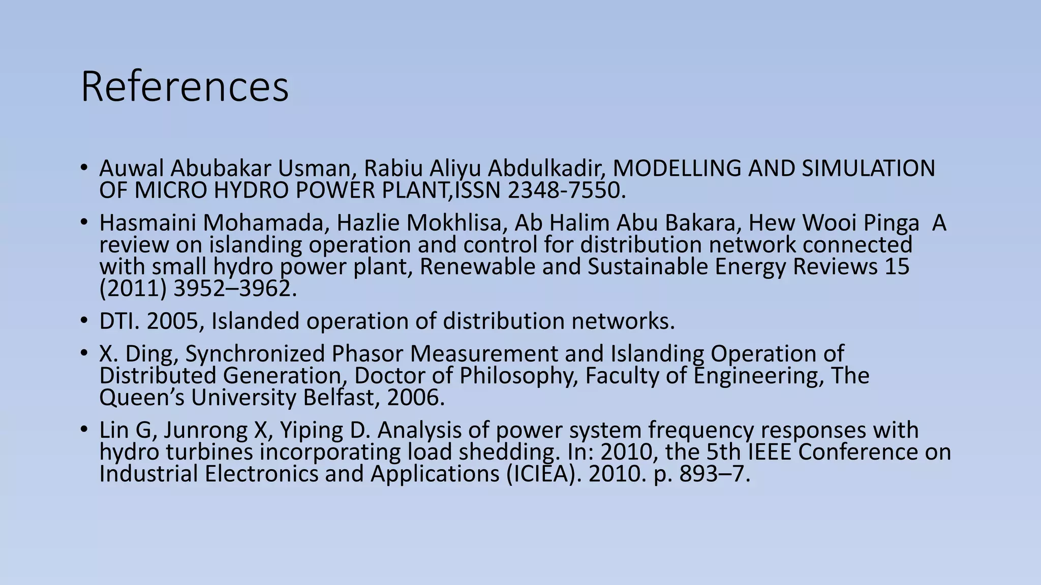 References
• Auwal Abubakar Usman, Rabiu Aliyu Abdulkadir, MODELLING AND SIMULATION
OF MICRO HYDRO POWER PLANT,ISSN 2348-7550.
• Hasmaini Mohamada, Hazlie Mokhlisa, Ab Halim Abu Bakara, Hew Wooi Pinga A
review on islanding operation and control for distribution network connected
with small hydro power plant, Renewable and Sustainable Energy Reviews 15
(2011) 3952–3962.
• DTI. 2005, Islanded operation of distribution networks.
• X. Ding, Synchronized Phasor Measurement and Islanding Operation of
Distributed Generation, Doctor of Philosophy, Faculty of Engineering, The
Queen’s University Belfast, 2006.
• Lin G, Junrong X, Yiping D. Analysis of power system frequency responses with
hydro turbines incorporating load shedding. In: 2010, the 5th IEEE Conference on
Industrial Electronics and Applications (ICIEA). 2010. p. 893–7.
 