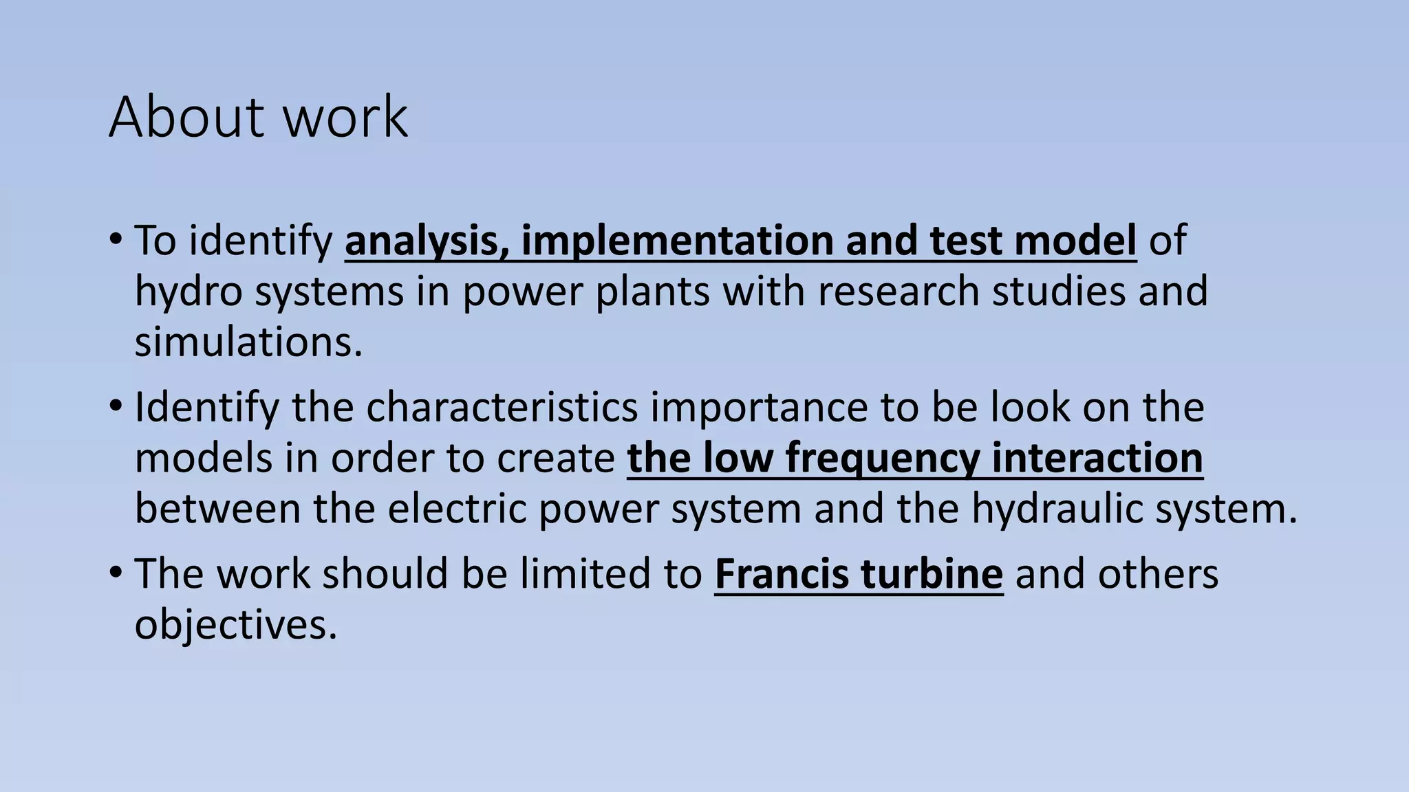 About work
• To identify analysis, implementation and test model of
hydro systems in power plants with research studies and
simulations.
• Identify the characteristics importance to be look on the
models in order to create the low frequency interaction
between the electric power system and the hydraulic system.
• The work should be limited to Francis turbine and others
objectives.
 