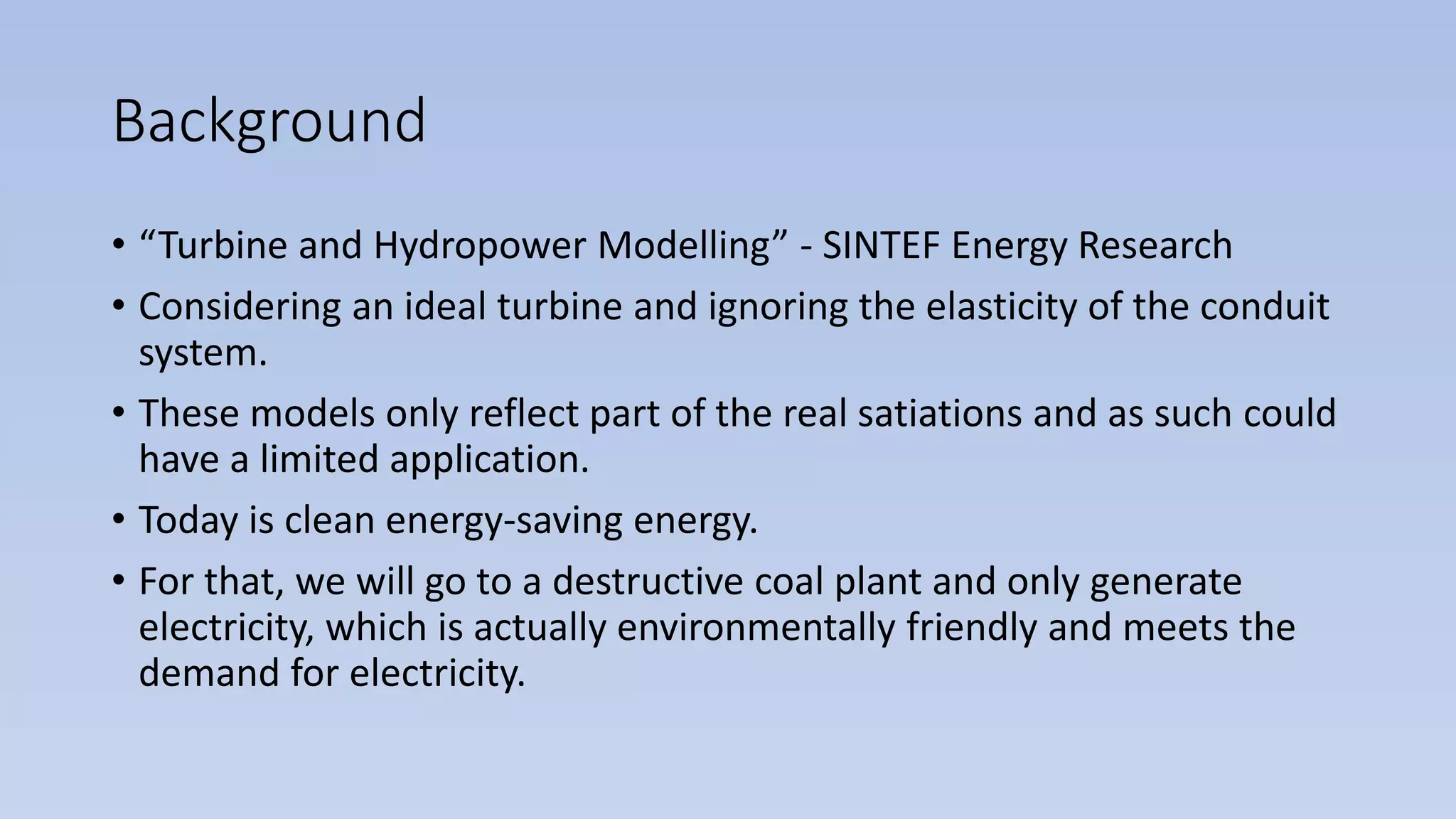 Background
• “Turbine and Hydropower Modelling” - SINTEF Energy Research
• Considering an ideal turbine and ignoring the elasticity of the conduit
system.
• These models only reflect part of the real satiations and as such could
have a limited application.
• Today is clean energy-saving energy.
• For that, we will go to a destructive coal plant and only generate
electricity, which is actually environmentally friendly and meets the
demand for electricity.
 