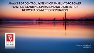 ANALYSIS OF CONTROL SYSTEMS OF SMALL HYDRO POWER
PLANT ON ISLANDING OPERATION AND DISTRIBUTION
NETWORK CONNECTION OPERATION
Himanshu Paghdal
(232825)
 