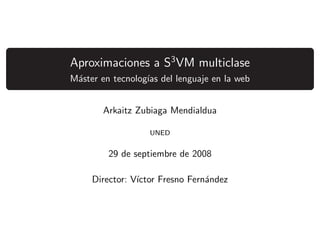 Aproximaciones a S3 VM multiclase
M´ster en tecnolog´ del lenguaje en la web
 a                ıas


       Arkaitz Zubiaga Mendialdua

                   UNED


        29 de septiembre de 2008

     Director: V´
                ıctor Fresno Fern´ndez
                                 a
 