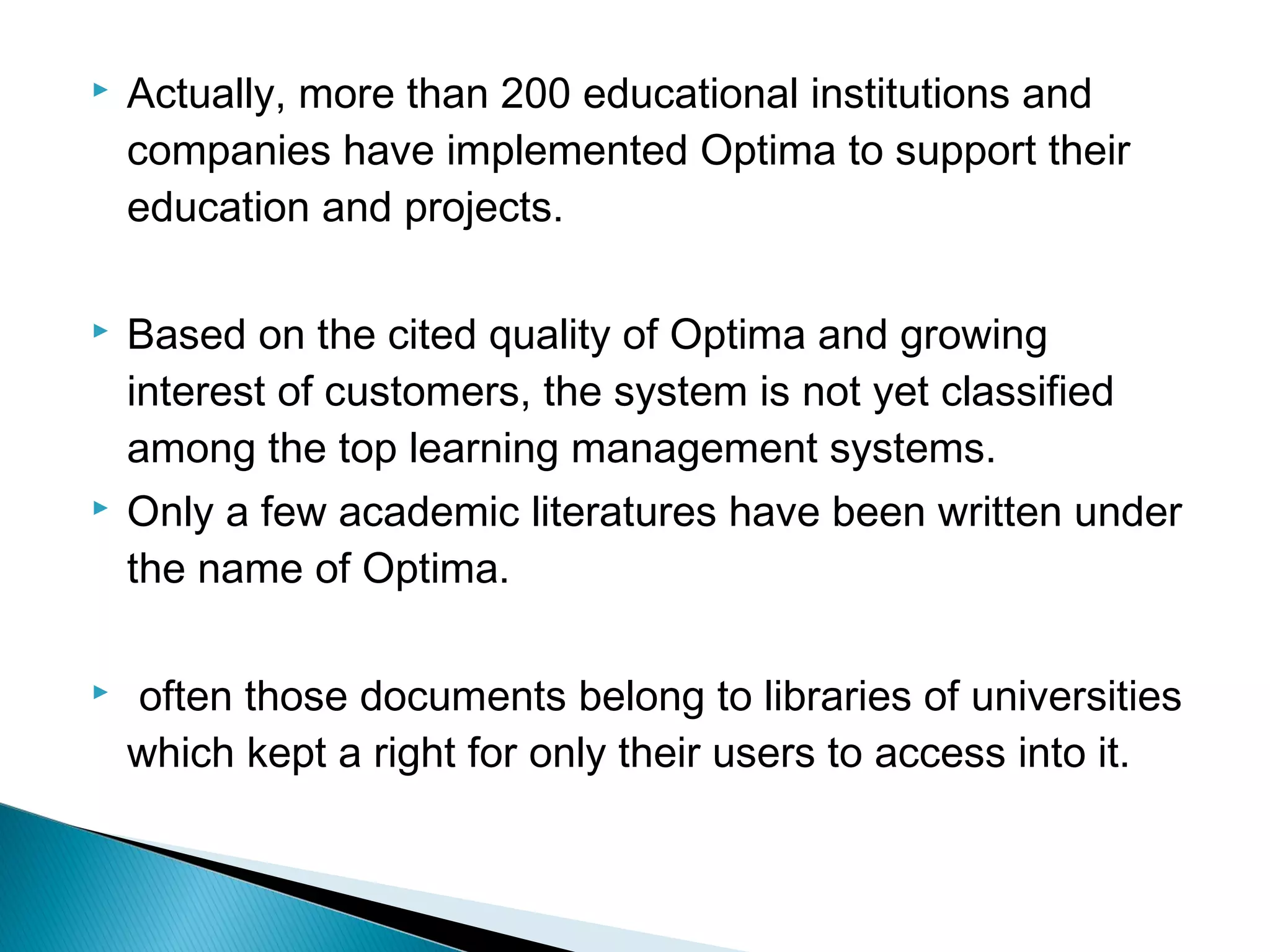  Actually, more than 200 educational institutions and
companies have implemented Optima to support their
education and projects.
 Based on the cited quality of Optima and growing
interest of customers, the system is not yet classified
among the top learning management systems.
 Only a few academic literatures have been written under
the name of Optima.
 often those documents belong to libraries of universities
which kept a right for only their users to access into it.
 