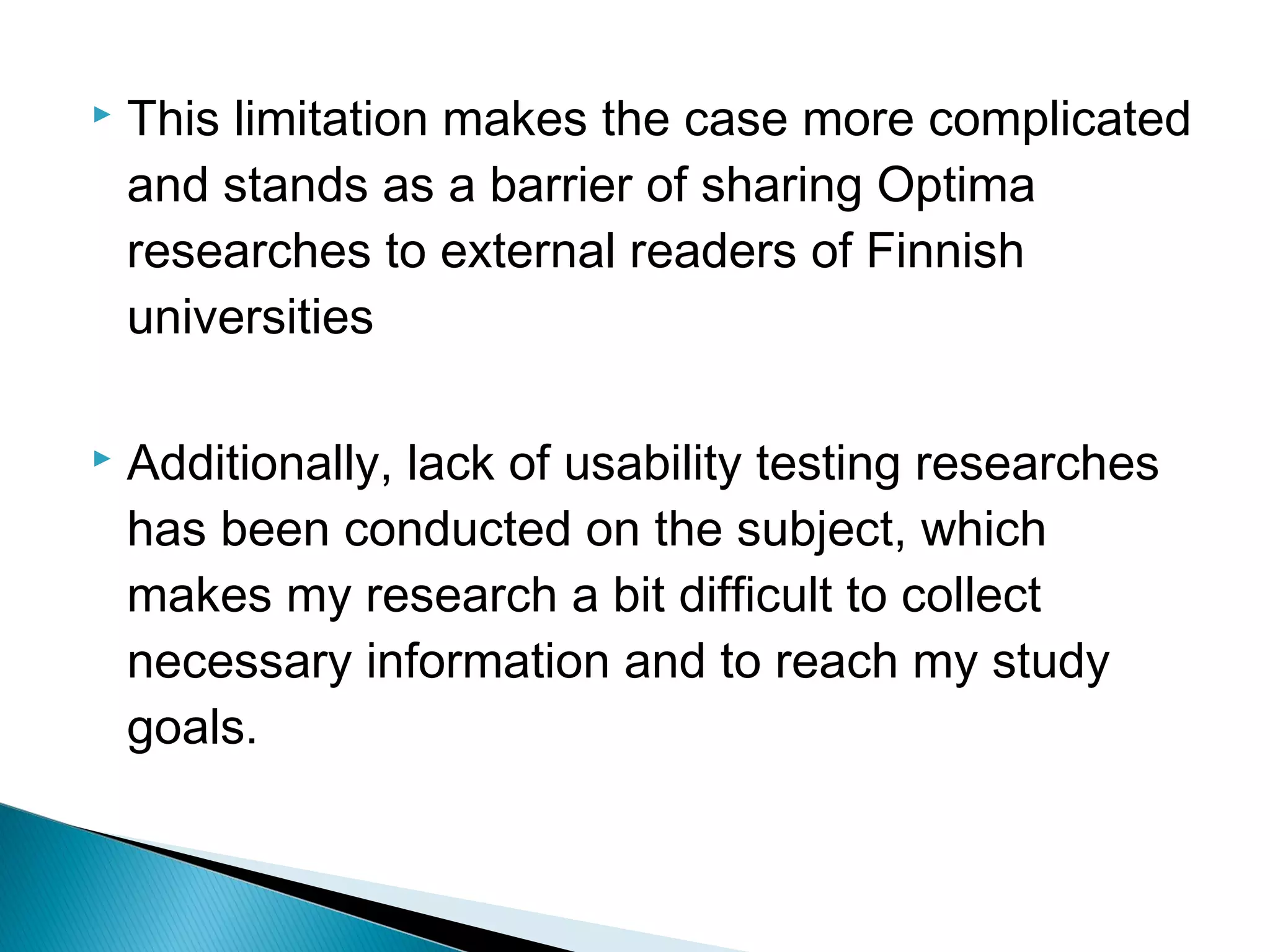  This limitation makes the case more complicated
and stands as a barrier of sharing Optima
researches to external readers of Finnish
universities
 Additionally, lack of usability testing researches
has been conducted on the subject, which
makes my research a bit difficult to collect
necessary information and to reach my study
goals.
 