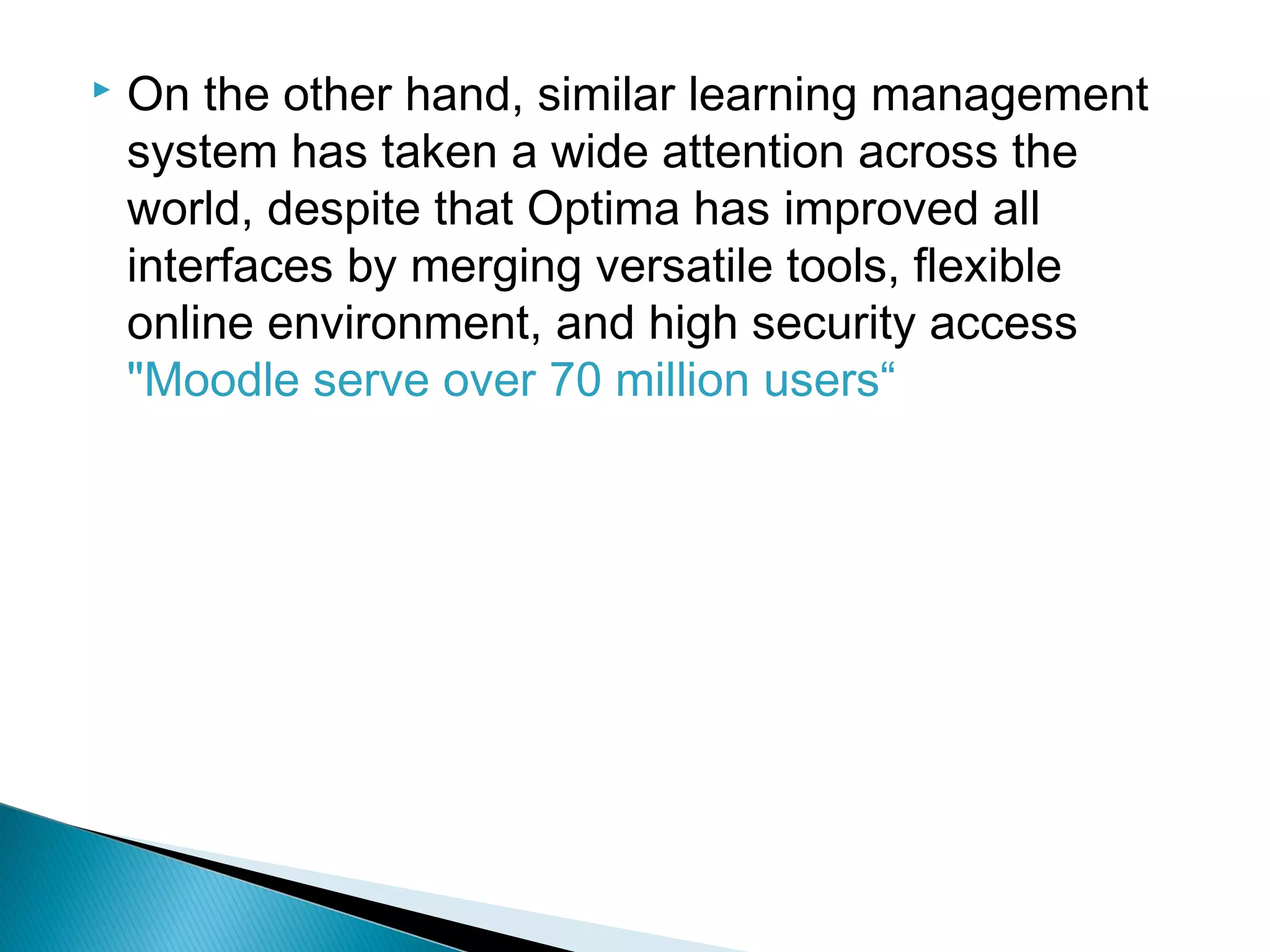  On the other hand, similar learning management
system has taken a wide attention across the
world, despite that Optima has improved all
interfaces by merging versatile tools, flexible
online environment, and high security access
"Moodle serve over 70 million users“
 