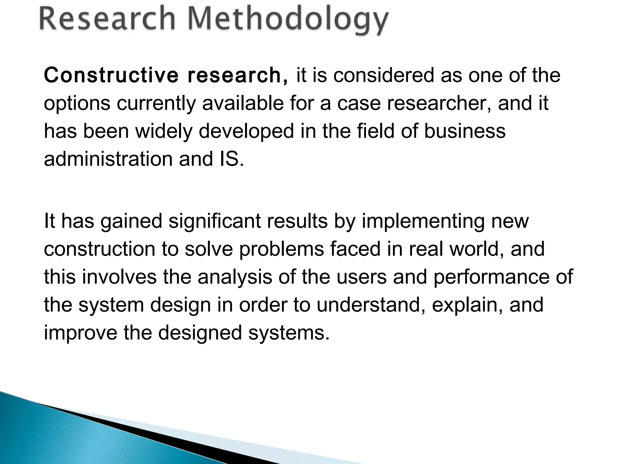 Constructive research, it is considered as one of the
options currently available for a case researcher, and it
has been widely developed in the field of business
administration and IS.
It has gained significant results by implementing new
construction to solve problems faced in real world, and
this involves the analysis of the users and performance of
the system design in order to understand, explain, and
improve the designed systems.
 