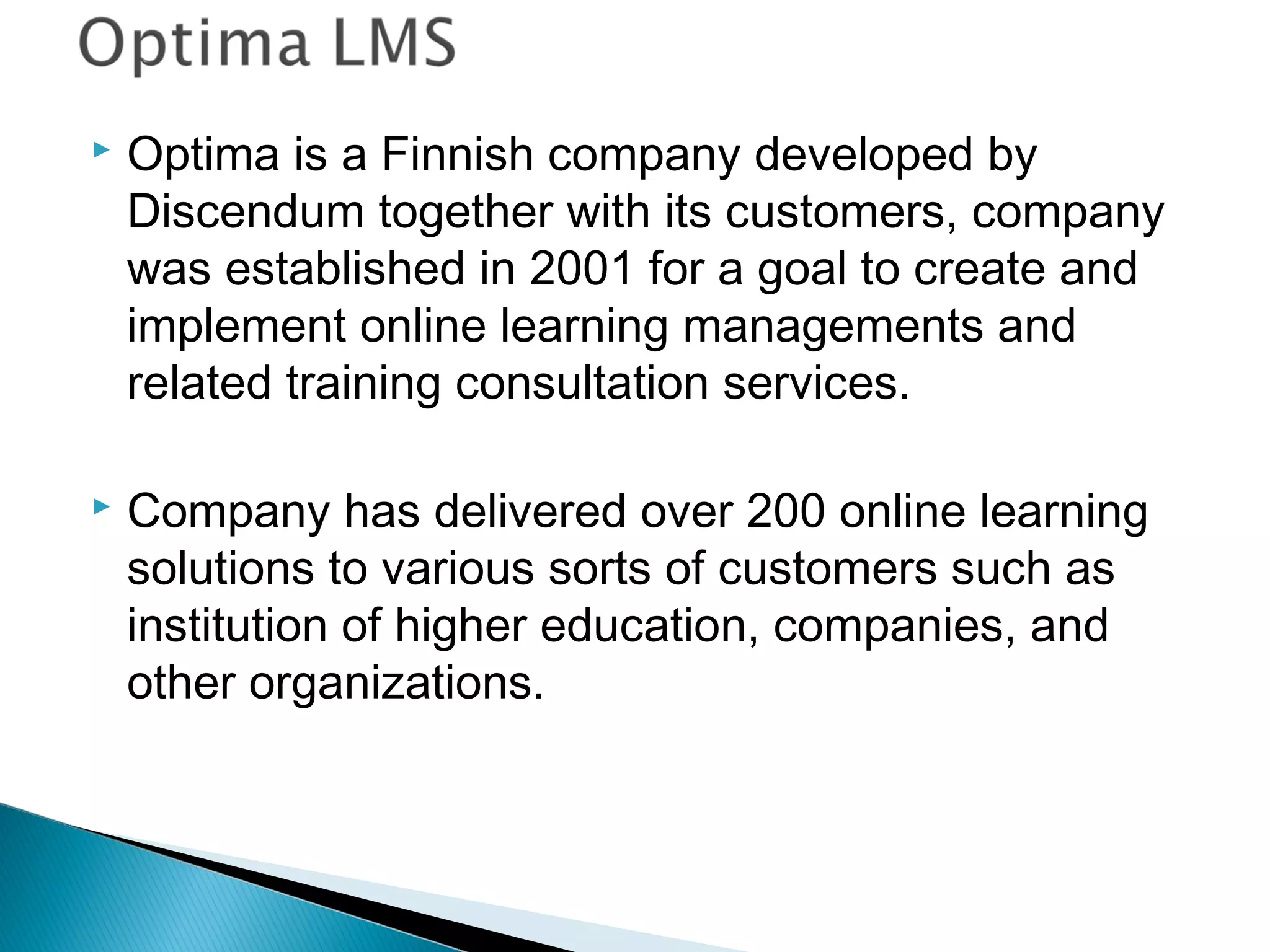  Optima is a Finnish company developed by
Discendum together with its customers, company
was established in 2001 for a goal to create and
implement online learning managements and
related training consultation services.
 Company has delivered over 200 online learning
solutions to various sorts of customers such as
institution of higher education, companies, and
other organizations.
 