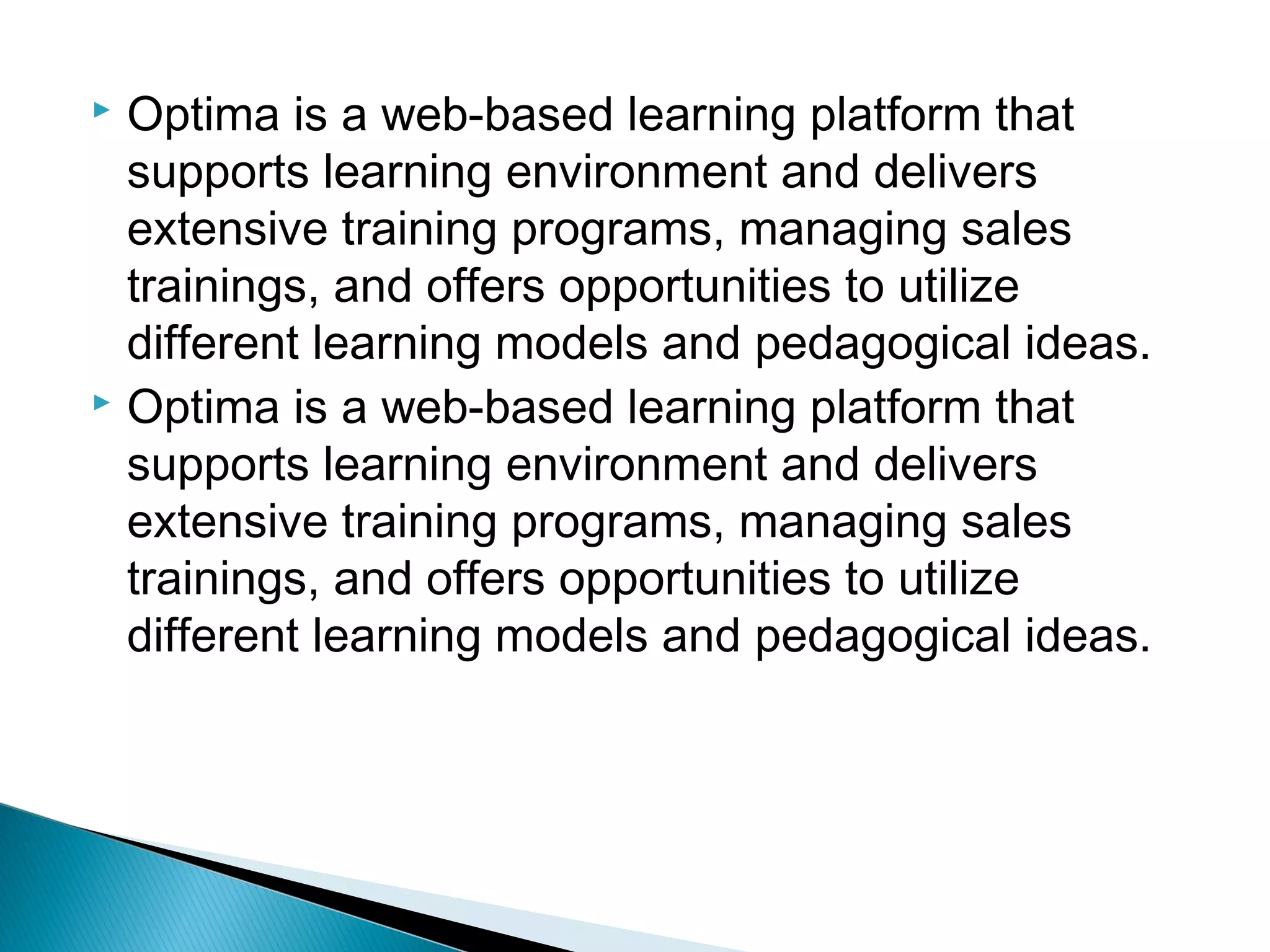  Optima is a web-based learning platform that
supports learning environment and delivers
extensive training programs, managing sales
trainings, and offers opportunities to utilize
different learning models and pedagogical ideas.
 Optima is a web-based learning platform that
supports learning environment and delivers
extensive training programs, managing sales
trainings, and offers opportunities to utilize
different learning models and pedagogical ideas.
 