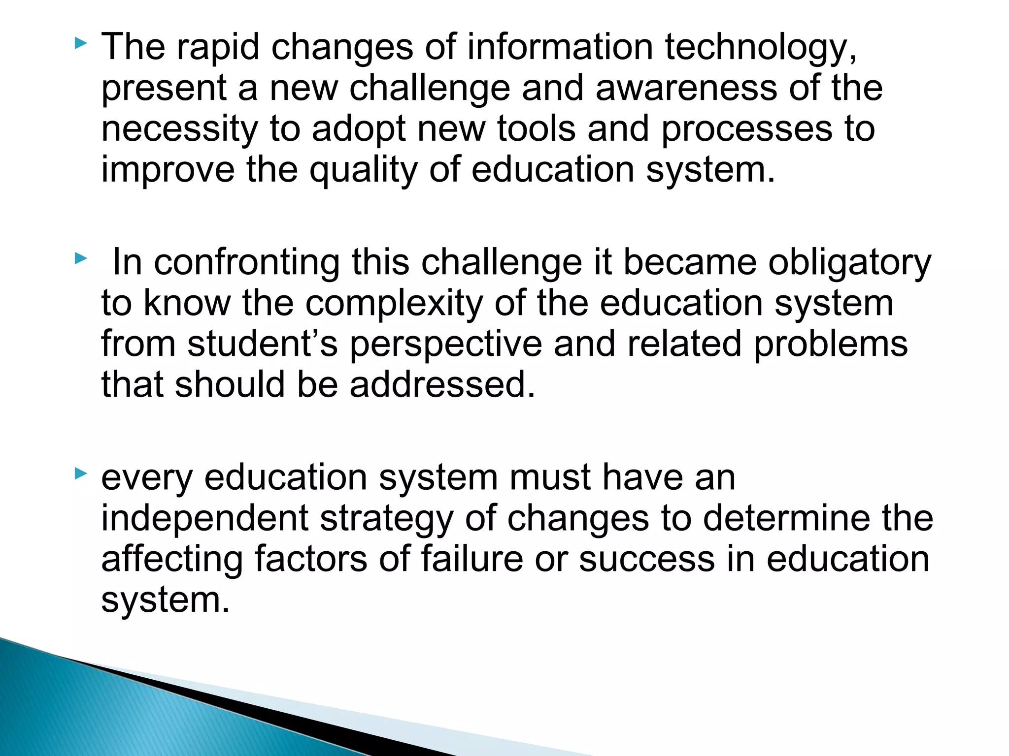  The rapid changes of information technology,
present a new challenge and awareness of the
necessity to adopt new tools and processes to
improve the quality of education system.
 In confronting this challenge it became obligatory
to know the complexity of the education system
from student’s perspective and related problems
that should be addressed.
 every education system must have an
independent strategy of changes to determine the
affecting factors of failure or success in education
system.
 