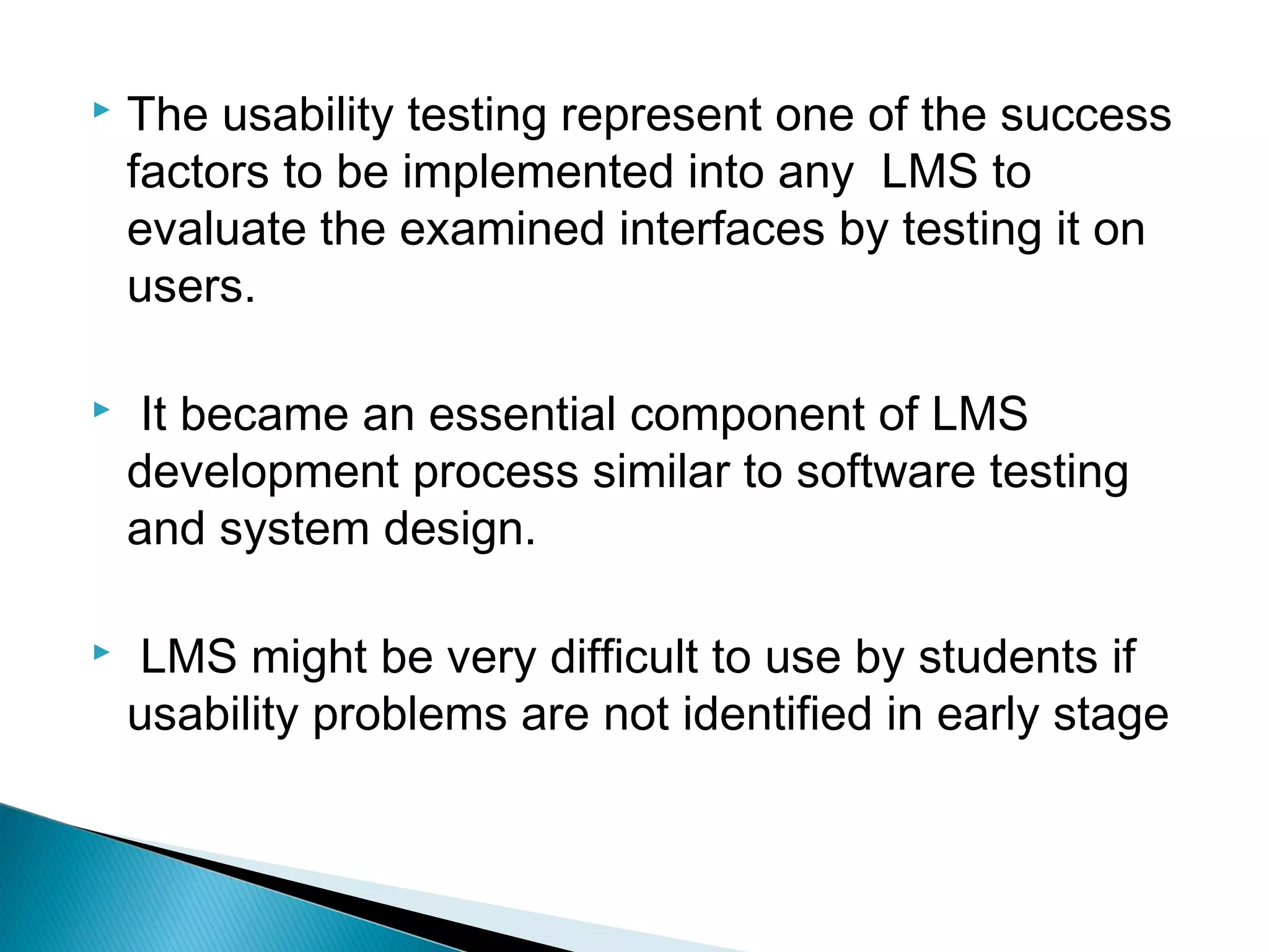  The usability testing represent one of the success
factors to be implemented into any LMS to
evaluate the examined interfaces by testing it on
users.
 It became an essential component of LMS
development process similar to software testing
and system design.
 LMS might be very difficult to use by students if
usability problems are not identified in early stage
 