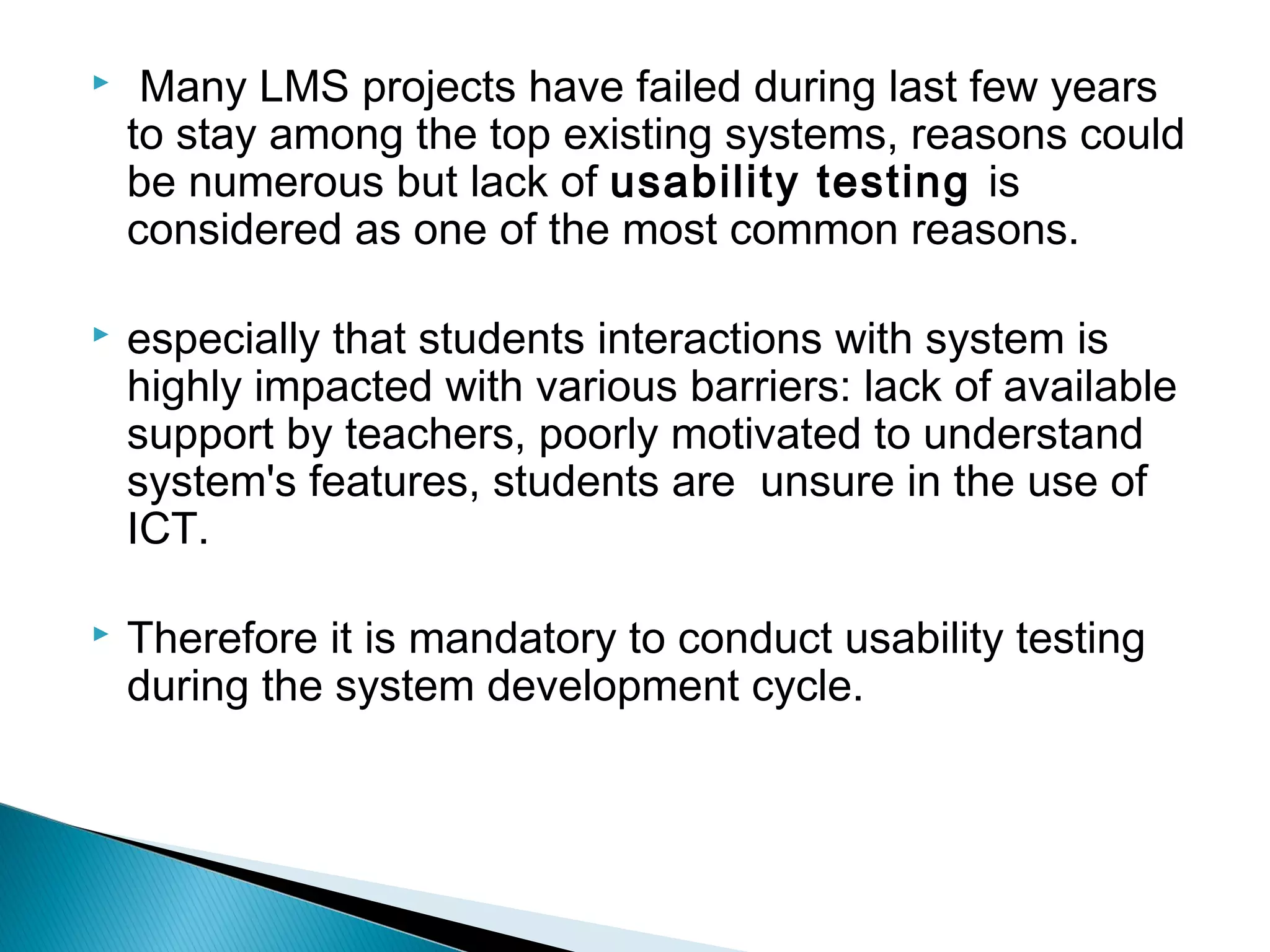  Many LMS projects have failed during last few years
to stay among the top existing systems, reasons could
be numerous but lack of usability testing is
considered as one of the most common reasons.
 especially that students interactions with system is
highly impacted with various barriers: lack of available
support by teachers, poorly motivated to understand
system's features, students are unsure in the use of
ICT.
 Therefore it is mandatory to conduct usability testing
during the system development cycle.
 